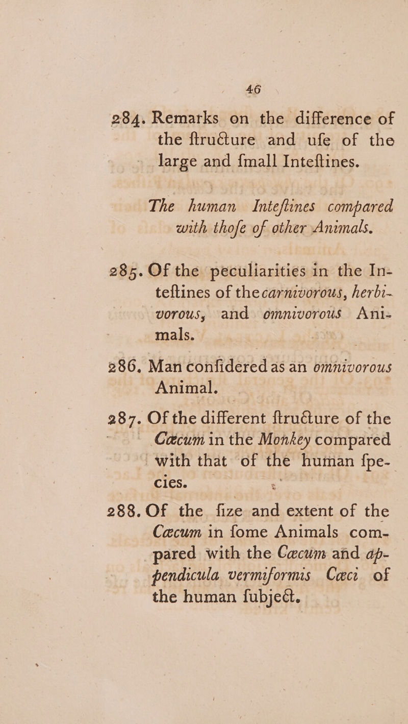 284. Remarks on the difference of the ftructure and ufe of the large and {mall Inteftines. The human Inteftines compared with thofe of other Animals. 285. Of the peculiarities in the In- teftines of thecarnivorous, herbi- — vorous, and omnivorous Anit- mals. ‘ 286. Man confidered as an omnivorous Animal. 387. Of the aiferen firhaiie of the ~ Caecum in the Monkey compared with that of the human fpe- cles. : 288. Of the foe se extent of the Caecum in fome Animals com- pared with the Cacum and ap- pendicula vermiforms Cac of the human fubjeét.