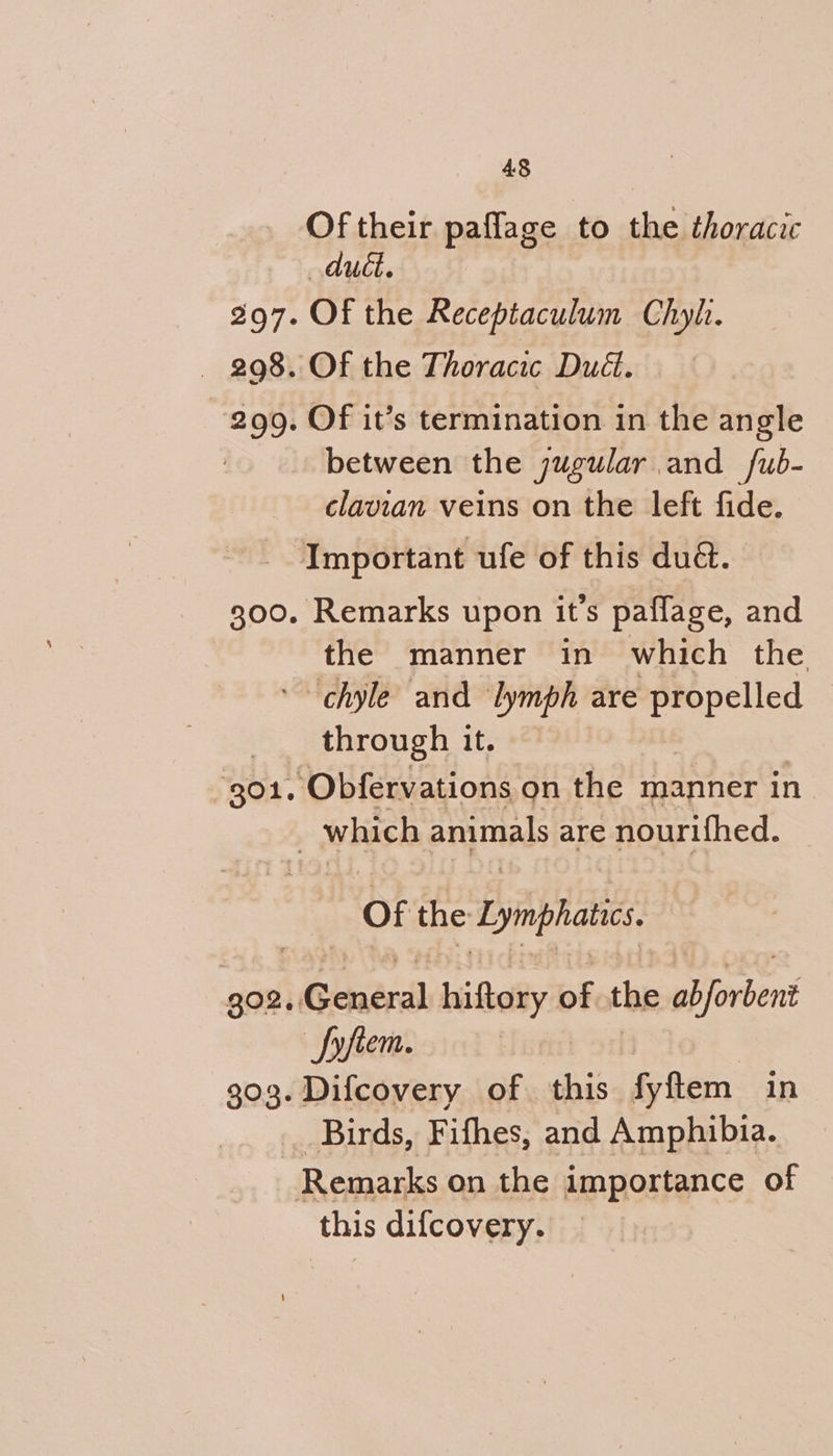 Of their paflage to the thoracic dudt. 297. Of the Receptaculum Chyl. — 298. OF the Thoracic Dud. 299. Of it’s termination in the angle between the jugular and /ub- clavian veins on the left fide. Important ufe of this du. 300. Remarks upon it’s paflage, and the manner in which the. “chyle and ‘lymph are aaa , through it. 901, ‘Obfervations on the manner in | which animals are nourifhed. | of the Lymphatic, 302. ‘Gente hiftory of the siindent Syfiem. 303. Difcovery of this fyftem in Birds, Fifhes, and Amphibia. Remarks on the importance of this difcovery.