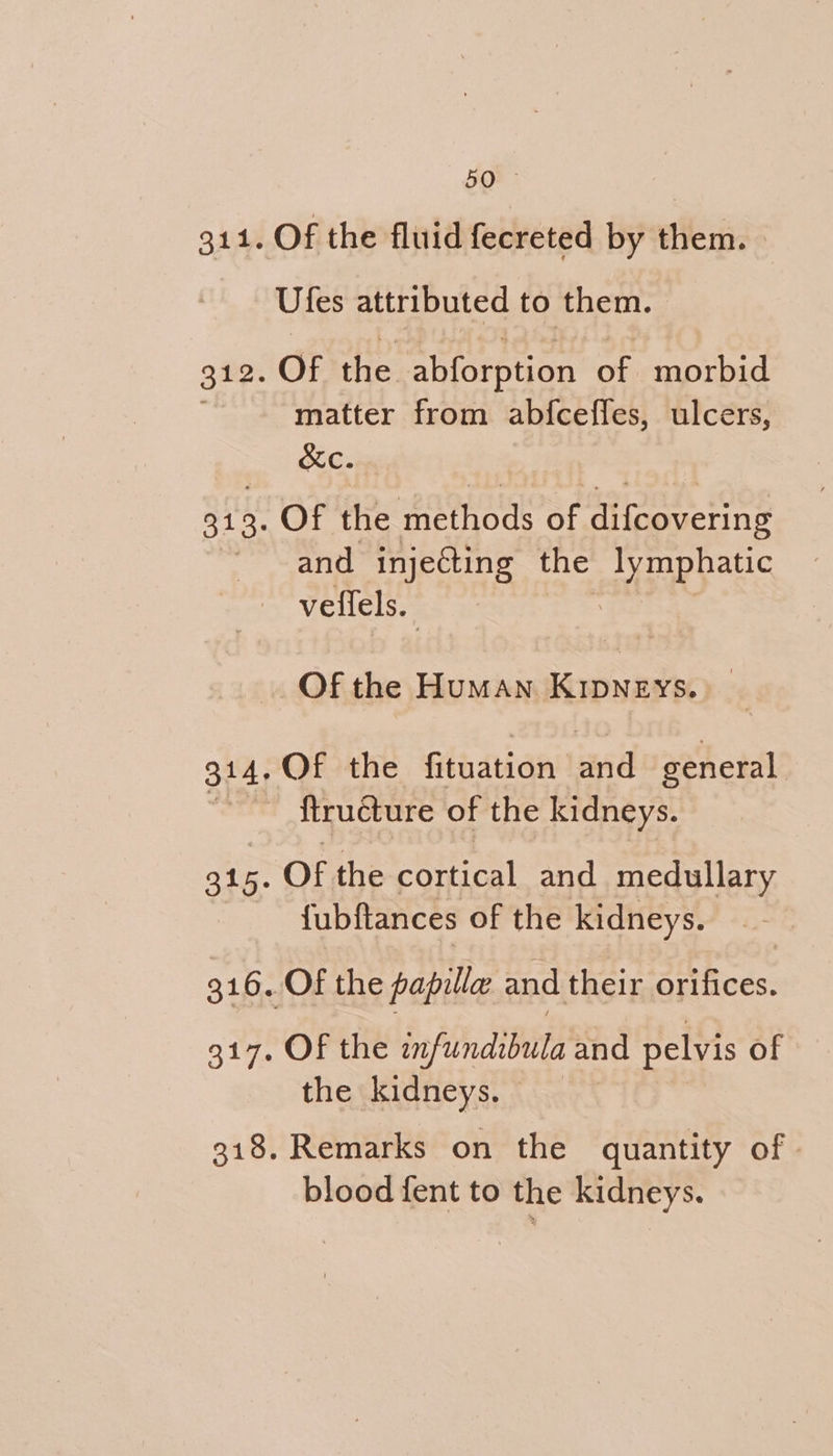 are Of the fluid fecreted by them. | Ufes attributed to them. matter from abfceffes, ulcers, &amp;XC. and injecting the sg rRpauc veffels. Of the Human KipNneEys. — Of the fituation and general. 316 Of the cortical and medullary {ubftances of the kidneys. Of the bnfindlbite and pelvis of the kidneys. | Remarks on the quantity of» blood fent to the kidneys.