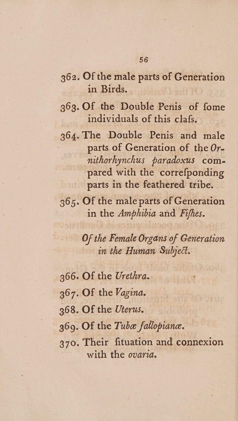362. Of the male parts of Generation in Birds. 363. Of the Double Penis of fome individuals of this clafs. 364. The Double Penis and male parts. of Generation of the Or- nithorhynchus paradoxus com- pared with the correfponding parts in the feathered tribe. 365. Of the male parts of Generation in the Amphibia and Fifhes. Of the Female Organs of Generation in the Human Subject. 366. Of the Urethra. 367. OF the Vagina. 36 8. Of the Uterus. 369. Of the Tube fallopian. 370. Their fituation and connexion with the ovaria.