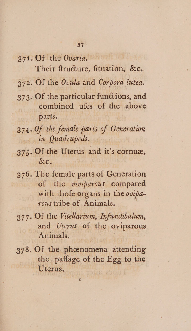 Of the Ovaria. Their ftructure, fituation, &amp;c. Of the Ovula and Corpora lutea. Of the particular functions, and combined ules of the above parts. | Of the female parts of Generation in Quadrupeds. Of the Uterus and it’s cornue, &amp;c. 3 The female parts of Generation of the viviparous compared with thofe organs in the ovrpa- rous tribe of Animals. Of the Vitellarium, Infundibulum, and Uterus of the quiparane Animals. Of the phcenomena attending the paflage of the *8s to the Uterus. hs