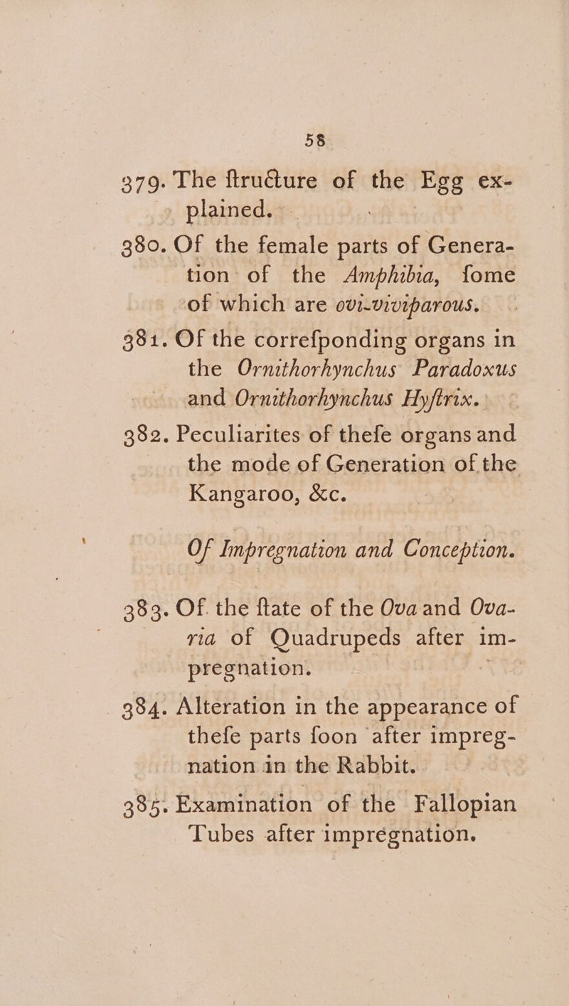 379. The ftru€ture of the Egg ex- _ plained.» 380. Of the ean parts of Genera- tion of the Amphibia, fome of which are ovi-viviparous. 381. Of the correfponding organs in the Ornithorhynchus Paradoxus and Ornithorhynchus Hyftrix. 382. Peculiarites of thefe organs and _. the mode of Generation of the Kangaroo, &c. Of Impregnation and Conception. 383. OF. the ftate of the Ova and Ova- . OD Juecrupeuy st after im- pregnation. TNS 384. Alteration in the appearance of thefe parts foon after impreg- - nation in the Rabbit. . 385. Examination of the Fallopian Tubes after impregnation.
