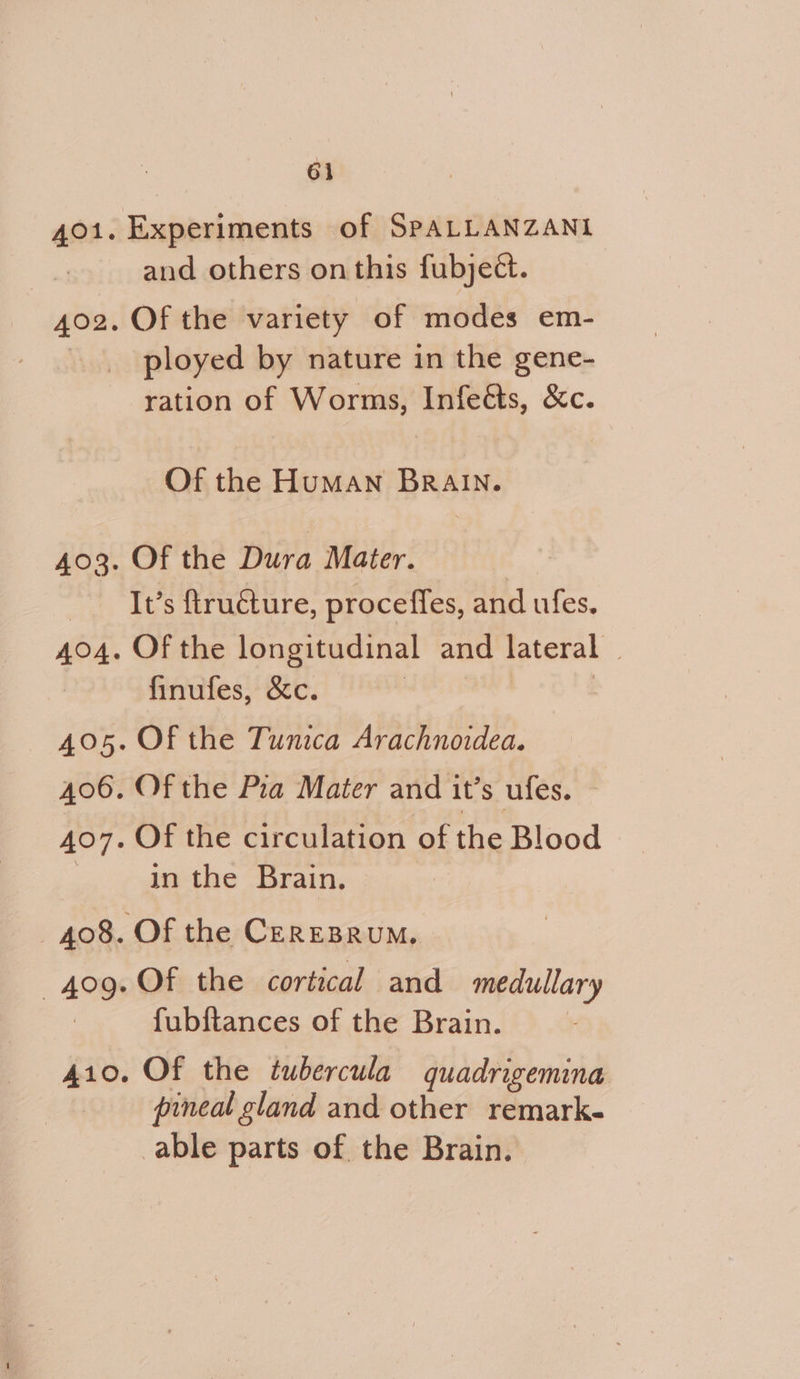 Experiments of SPALLANZANI and others on this fubject. Of the variety of modes em- ployed by nature in the gene- ration of Worms, Infeéts, &c. Of the HuMaAN BRAIN. Of the Dura Mater. | It’s ftruéture, proceffes, and ufes. Of the longitudinal and lateral | finufes, &c. , Of the Tunica Arachnoidea. Of the Pra Mater and it’s ufes. Of the circulation of the Blood in the Brain. Of the cortical and medullary fubftances of the Brain. Of the tubercula quadrigemina pineal gland and other remark- able parts of. the Brain.