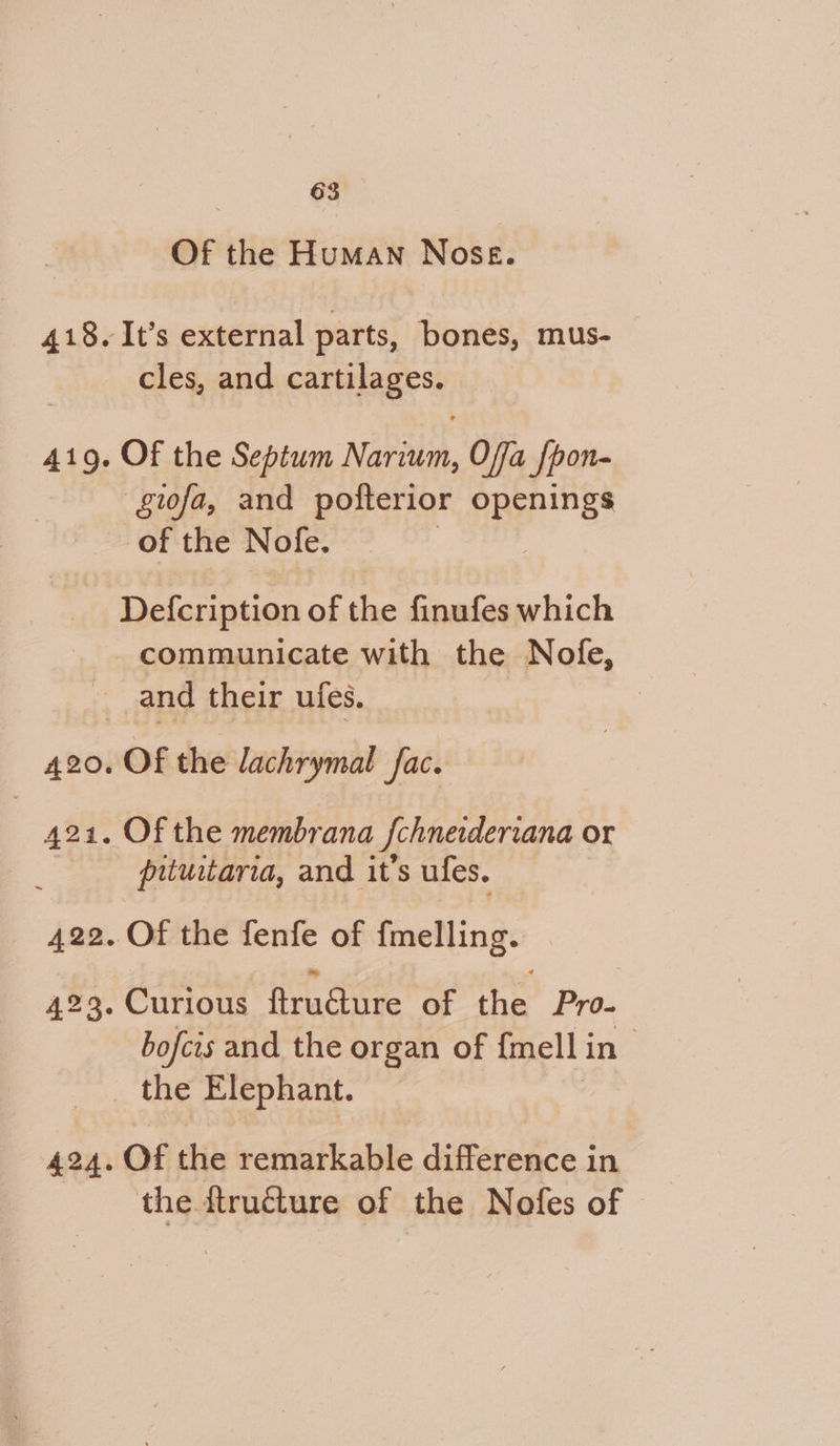 Of the Human Nose. 418.It’s external parts, bones, mus- cles, and cartilages. 41g. Of the Septum Narium, Offa Jpon- ‘gifa, and pofterior openings of the Nofe. Defcription of the finufes which communicate with the Nofe, and their ufes. 7 420. Of the lachrymal fac. 424. Of the membrana | {chnerderrana or putuitaria, and it’s ufes. 422. Of the fenfe of fmelling. 423. Curious ftru@ure of the Pro- bofcis and the organ of {mell i in _ the Elephant. 424. Of the remarkable difference in the ftructure of the Nofes of
