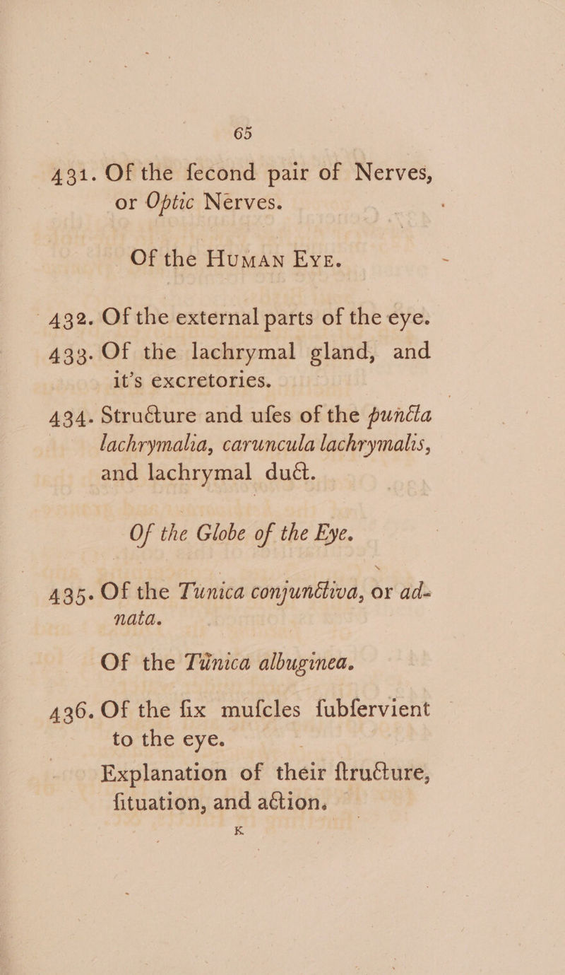 434 Of the fecond pair of Nerves, or Optic Nerves. . Of ie H4tiicka EYE. Of the external parts of the eye. Of the lachrymal gland, and lachrymalia, caruncula lachrymalis, and lachrymal duét. Of the Globe of the Eye. Of the Tunica conjunétiva, or ad- nata. Of the Tunica albuginea. Of the fix mufcles fubfervient | to the eye. Explanation of their ftructure, fituation, and a&tion. | K