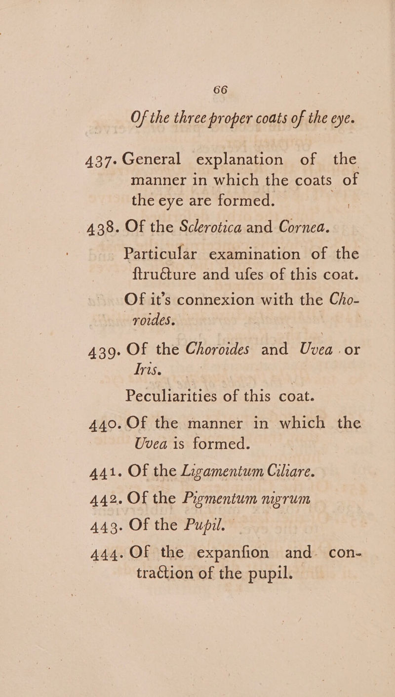 Of the three proper coats of the eye. General explanation of the manner in which the coats of the eye are formed. Of the Sclerotica and Cornea. ! Particular examination of the {tructure and ufes of this coat. Of it’s connexion with the Cho- roides. | Of the Choroides and Uvea. or Iris. Peculiarities of this coat. Of the manner in which the Uvea is formed. Of the Ligamentum Ciliare. Of the Piementum nigrum Of the Pupil. | Of the expanfion and. con- traction of the pupil. |