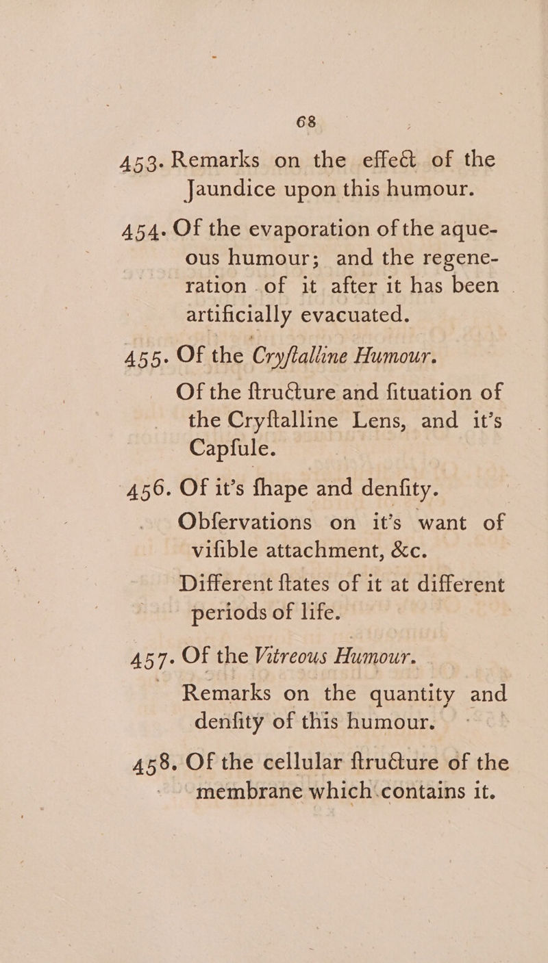 453- Remarks on the effect of the Jaundice upon this humour. 454. Of the evaporation of the aque- ous humour; and the regene- ration of it after it has been | artificially evacuated. 455. Of the Cryftalline Humour. Of the ftructure and fituation of the Cryftalline Lens, and it’s Capfule. 456. Of it’s fhape and denfity. | Obfervations on it’s want of vilible attachment, &amp;c. Different ftates of it at different periods of life. 457. Of the Vitreous Humour. 3 Remarks on the quantity and denfity of this humour. 458. OF the cellular ftruéture of the - membrane which.contains it.
