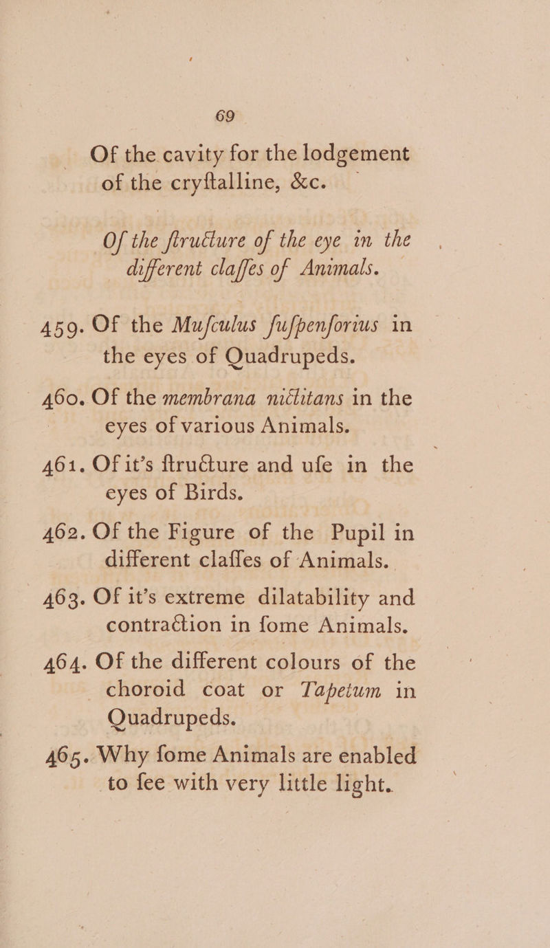 Of the cavity for the lodgement of the cryftalline, &amp;c. Of the flructure of the eye in the different claffes of Animals. Of the Mufculus fufpenforius in the eyes of Quadrupeds. Of the membrana niélitans in the eyes of various Animals. Of it’s ftructure and ufe in the . eyes of Birds. Of the Figure of the Pupil in different claffes of Animals. Of it’s extreme dilatability and contraction in fome Animals. Of the Trent eaviuiks of the Quadrupeds. Why fome Animals are enabled to fee with very little light.