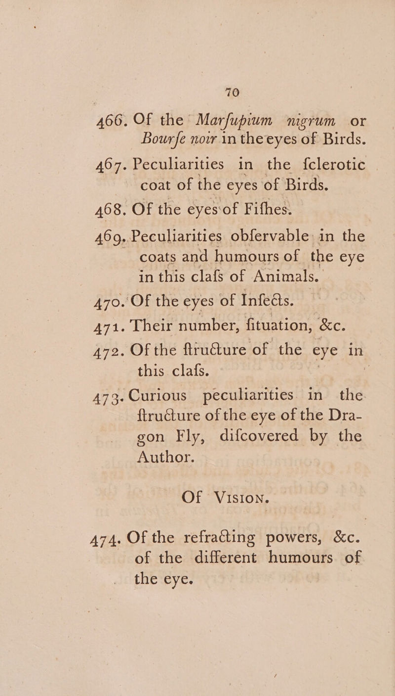 466. Of the Marfupium nigrum or Bourfe nowr in the eyes of Birds. 467. Peculiarities in the {clerotic © coat of the eyes of Birds. 468. Of the eyes‘of Fifhes. 469,.Peculiarities obfervable in the coats and humours of the eye in this clafs of Animals. 470. Of the eyes of Infeats. 471. Their number, fituation, &amp;e. 472. Of the ftructure ‘of the eye in this clafs. | 473. Curious peculiarities. in the {tructure of the eye of the Dra- gon Fly, difcovered by the Author. Of VISION. 474. Of the refracting powers, &amp;c. of the different humours of the eye.