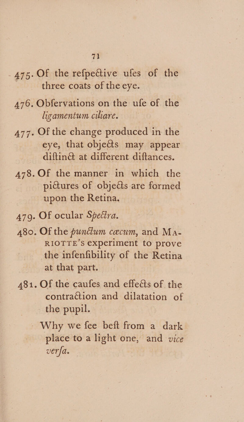 Pe 475. Of the refpective ufes of the | three coats of the eye. 476. Obfervations on the ufe of the ligamentum cilare. 477. Of the change produced in the eye, that objects may appear diftinct at different diftances. 478. Of the manner in which the pictures of objects are formed upon the Retina. 479. Of ocular Spectra. 480. Of the pundum cecum, and Ma- RIOTTE’S experiment to prove the infenfibility of the Retina at that part. 481. Of the caufes and effects of the contraction and dilatation of the pupil. - Why we fee beft from a dark place to a light one, and vice ver fa.