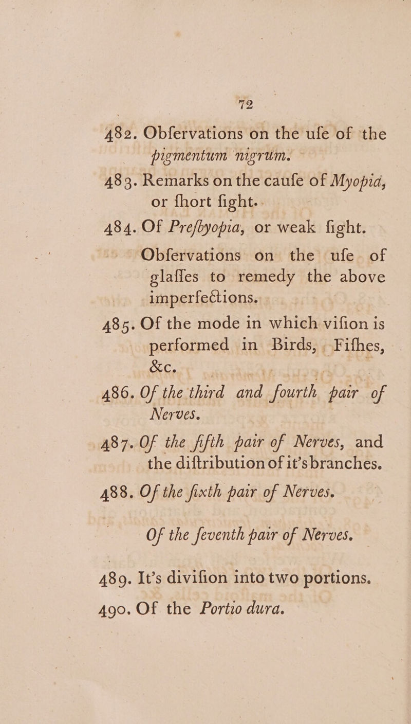 pigmentum nigrum. or fhort fight.. Obfervations on the ufe of glafles to remedy ne above imperfections. Of the mode in which vifion is performed in Birds, , Fithes, &amp;KC. Of the. third nie euahe pair nF Nerves. Of the fifth pair of Nerves, and the diftribution of it’s branches. Of the fixth pair of Nerves. Of the _feventh pair of Nerves. It’s divifion into two portions.