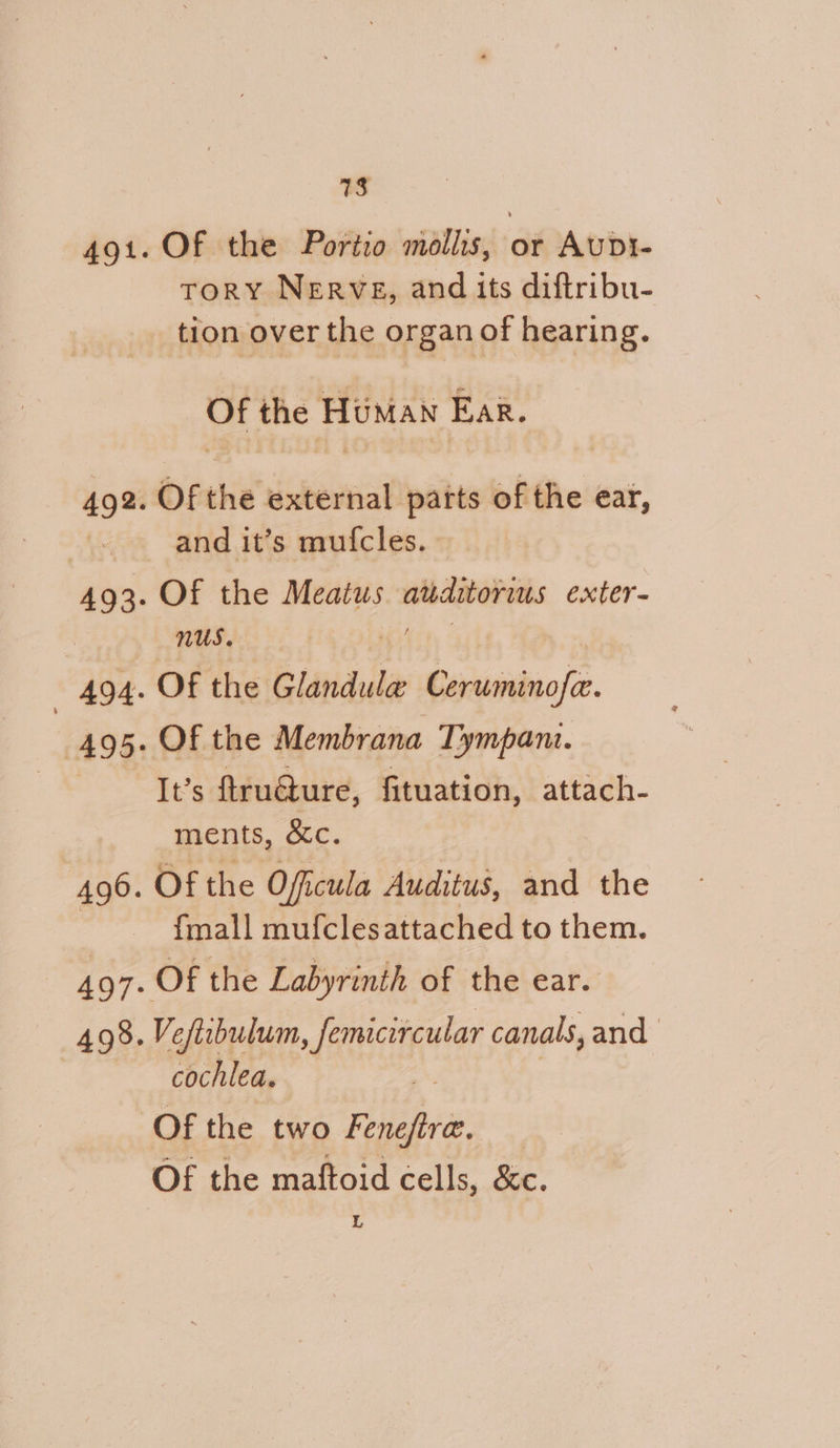 491. 492. 493. 494. 495: 490. 498. 713 Of the Portio mollis, or AunDit- ToRY NERVE, and its diftribu- tion over the organ of hearing. Of the Human Ear. Of the external patts of the ear, and it’s mufcles. Of the Meatus auditorius exter- nus. Te | Of the Glandula Ceruminofa. Of the Membrana Tympant. It’s ftruaure, fituation, attach- ments, &amp;c. Of the Officula Auditus, and the fmall mufclesattached to them. Of the Labyrinth of the ear. Veftcbulum, femicircular canals, and cochlea. Of the two Fenefira. Of the maftoid cells, &amp;c. L