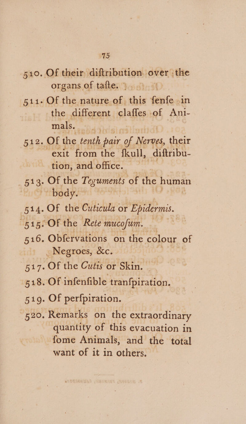 512 “515: 5106. 75 organs of tatte. mals. exit from the fkull, diftribu- tion, and office. Of the Teguments of the human | Of the Cutecula or Epidermis. Of the Rete mucofim. Obfervations on the colour of Of the Cutis or Skin. - Of infenfible tranfpiration. Of perfpiration. quantity of this evacuation in fome Animals, and the total want of it in others.
