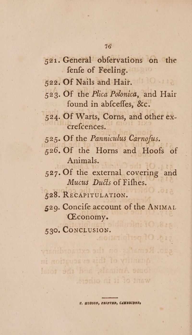 716 General obfervations on the fenfe of Feeling. Of Nails and Hait. Of the Plhca Polonica, and Hair found in abfceffes, &amp;c. Of Warts, Corns, and other ex- creicences. Of the Panniculus Carnofus. Of the Horns and Hoofs of Animals. Of the external covering and Mucus Ducts of Fifhes. RECAPITULATION. Concife account of the ANIMAL C&amp;conomy. Fo HODSON, PRINTER, CAMBRIDGE
