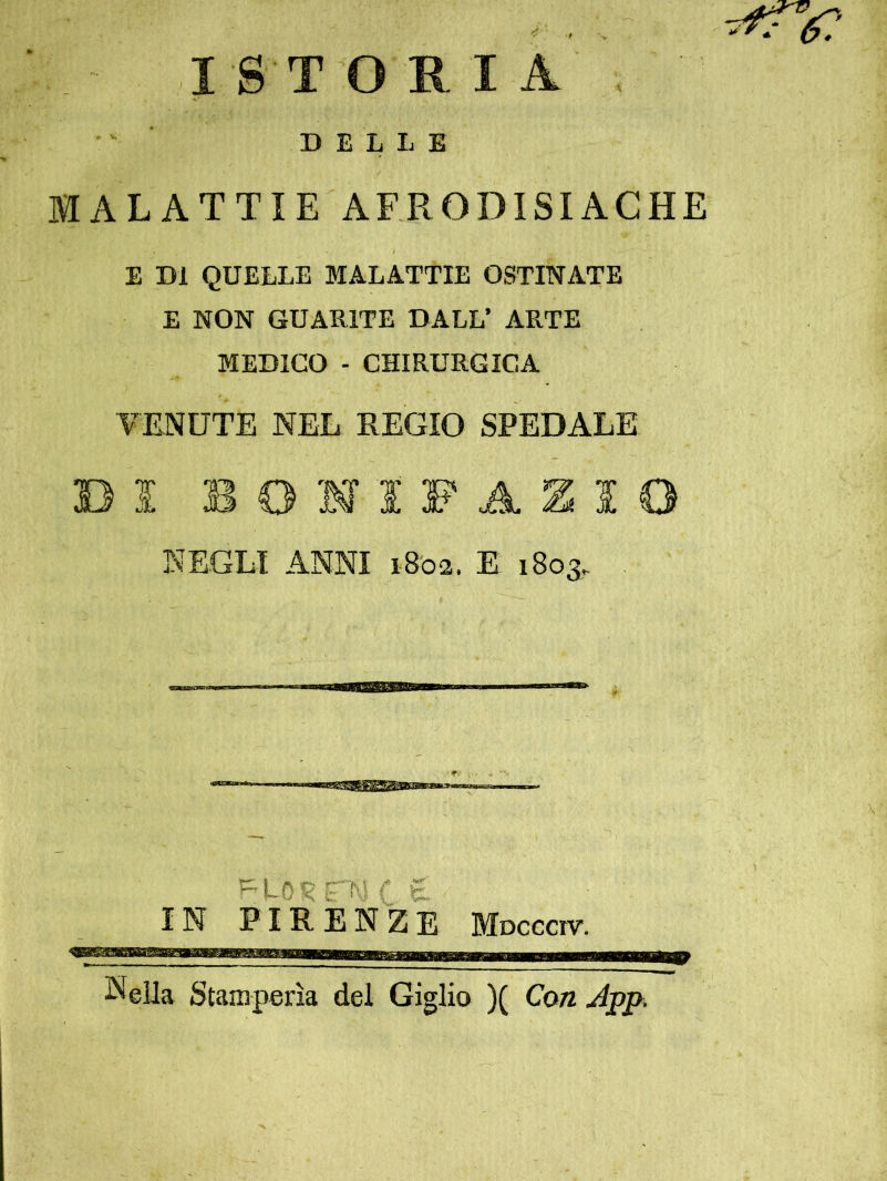 I S T O R I A • ' ■ DELLE MALATTIE AFRODISIACHE E DI QUELLE MALATTIE OSTINATE E NON GUARITE DALL’ ARTE MEDICO - CHIRURGICA TENUTE NEL REGIO SPEDALE DI BOHIFAZIO NEGLI ANNI i8'02. E 1803. 5^L0?<rNCe. IN FIRENZE Mocccrv. Nella Stamperìa del Giglio )( Con jipp. 9