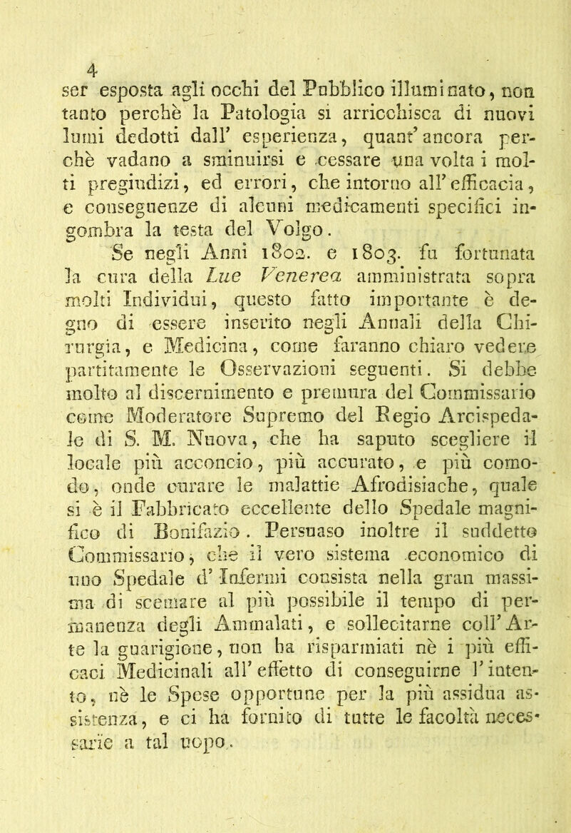 ser esposta agli ocelli del Pnb'blico illuminato, non tanto perchè la Patologia si arricchisca di nuovi Imiii dedotti dall’ esperienza, quant’ancora per- chè vadano a sminuirsi e cessare una volta i mol- ti pregiudizi, ed errori, che intorno all’ efficacia, e consegneoze di alcuni medicamenti specifici in- gombra la testa del Volgo. Se negli Anni 1803. e 1803. fa fortunata la cura della Lue Venerea amministrata sopra molti Individui, questo fatto importante è de- gno di essere inserito negli Annali della Chi- rurgia, e Medicina, come faranno chiaro vedere partitamente le Osservazioni seguenti. Si debbe molto al discernimento e premura del Commissario come Moderatore Supremo del Begio Arcispeda- le di S. M. Nuova, che ha saputo scegliere il locale più acconcio, più accurato, e più como- do, onde curare le malattie Afrodisiache, quale si è il Fabbricato eccellente dello Spedale magni- fico di Bonifazio. Persuaso inoltre il suddetto Commissario j che il vero sistema economico di uno Spedale d’Infenni consista nella gran massi- ma di scemare al più possibile il tempo di per- ruanenza degli Ammalati, e sollecitarne coll’Ar- te hi gnarigione, non ha risparmiati nè i più effi- caci Medicinali all’effetto di conseguirne l’inten- to, nè le Spese opportune per la più assidua as- sistenza, e ci ha fornito di tutte le facoltà neces- sai'ie a tal uopo .