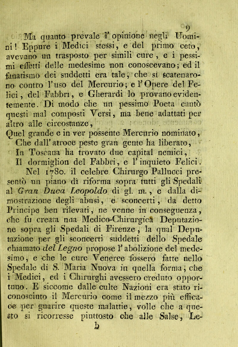 Ma quanto prevale 1’opinione negli Uomi- ni ! Eppure i Bledici stessi, e del primo ceto, avevano un trasposto per simili cure , e i pessi- mi eiFétti delle medesime non conoscevano ; ed il fiinatisino dei suddetti era tale, che si scatenaro- no contro l’uso del Mercurio ; e T Opere del Fe- lici , del Fabbri, e Gherardi lo provano eviden- temente . Di modo che un pessimo Poeta cantò questi mal composti Versi, ma bene adattati per altro alle circostanze, ■ . Quel grande e in ver possente Mercurio nominato, Che dall’atroce peste gran gente ha liberato, In Toscana ha trovato due capitai nemici. Il dormiglion del Fabbri, e l’inquieto Felici. Nel 1780. il celebre. Chirurgo Pallucci pre- sentò un piano di riforma sopra tutti gli Spedali al Grati Duca Leopoldo di gl m., e dalla di- mostrazione degli abusi, e sconcerti, da detto Principe ben rilevati, ne venne in conseguenza, ohx fu creata mia Medico-Ghirurgicfi Deputazio- ne sopra gli Spedali di Firenze, la qual Depu- tazione per gli sconcerti suddetti dello Spedale chiamato cZeZ Legno propose T abolizione del mede- simo, e che le cure Veneree fossero fatte nello Spedale di S. Blaria Nuova in quella forma, che i Medici, ed i Chirurghi avessero creduto oppor- tuno. E siccome dalle cube Nazioni era stato ri- conosciuto il Mercurio come il mezzo pili effica- ce per guarire queste malattie, volle che a que- 8to si ricorresse piuttosto che allo Salse, Le- h