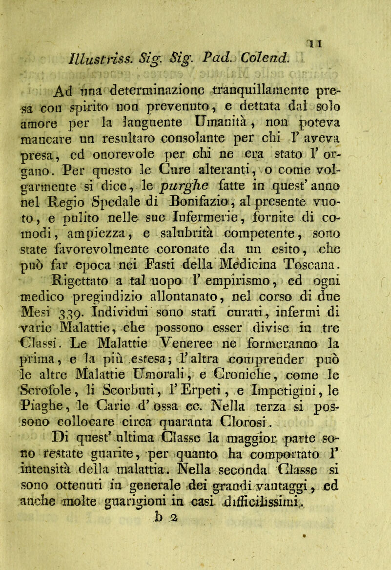 Illustrìss. Sig. Sig. Pad. Colend. Ad lina determinazione tranquillamente pre- sa con spirito non prevenuto, e dettata dal solo amore per la languente Umanità, non poteva mancare un resultaro consolante per chi 1’ aveva presa, ed onorevole per chi ne era stato T or- gano. Per questo le Care alteranti , o come vol- garmente si dice, le purghe fatte in quest’ anno nel Regio Spedale di Bonifazio, al presente vuo- to , e pulito nelle sue Infermerie, fornite di co- modi, ampiezza, e salubrità competente, sono state fivorevolmente coronate da un esito, che può far epoca nei Fasti .della Me'diciaa Toscana. Rigettato a tal uopo 1’ empirismo, ed ogni medico pregiudizio allontanato, nel corso di due Mesi 339. Individui sono stati curati, infermi di varie Malattie, che possono esser divise ita tre Classi. Le Malattie Veneree ne formeranno la prima, e la più estesa; l’altra comprender può le altre Malattie Umorali, e Croniclie, come le Scrofole, li Scorbuti, l’Erpeti, e Impetigini, le Piaghe, le Carie d’òssa ec. Nella terza si pos- sono collocare circa quaranta Clorosi. Di quest’ ultima Classe la maggior: ^parte so- no re.state guarite, per .quanto ha com^rtato 1’ intensità della malattia. Nella seconda Glasse si sono ottenuti in generale dei grandi vantaci, ed anche ;moke guarigioni in casi, dtffioiìissimi;. ,b a