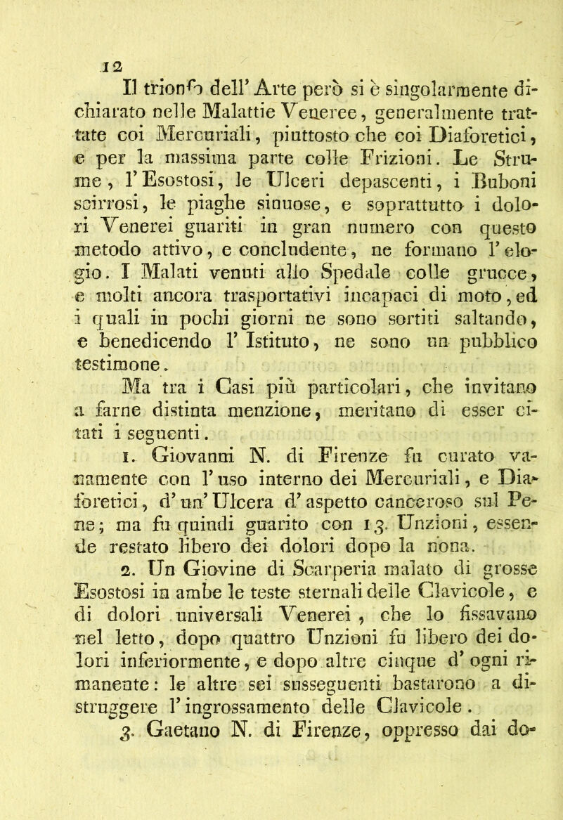13 I] trionfo deir Arte però si è singolarmente di- chiarato nelle Malattie Veneree, generalmente trat- tate coi Mercuriali, piuttosto che coi Diaforetici, e per la massima parte colle Frizioni. Le Stra- me , r Esostosi, le Ulceri depascenti, i Buboni scirrosi, le piaghe sinuose, e soprattutto i dolo- ri Venerei guariti in gran numero con questo metodo attivo, e concludente, ne formano l’elo- gio. I Malati venuti allo Spedale colle grucce, e molti ancora trasportativi incapaci di moto,ed i quali in pochi giorni ne sono sortiti saltando, e benedicendo 1’ Istituto, ne sono un pubblico testimone. Ma tra i Casi più particolari, che invitano a farne distinta menzione, meritano di esser ci- tati i seguenti. I. Giovanni N. di Firenze fu curato va- namente con l’uso interno dei Mercuriali, e Dia» iòretici, d’un’ Ulcera d’aspetto canceroso sul Pe- ne; ma fu quindi guarito con 13. Unzioni, essen- de restato libero dei dolori dopo la nona. 3. Un Giovine di Scarperia malato di grosse Esostosi in ambe le teste sternali delle Clavicole, e di dolori universali Venerei , che lo fissavano nel letto, dopo quattro Unzioni fu libero dei do- lori inferiormente, e dopo altre cinque d’ogni ri- manente : le altre sei susseguenti bastarono a di- struggere l’ingrossamento delle Clavicole .