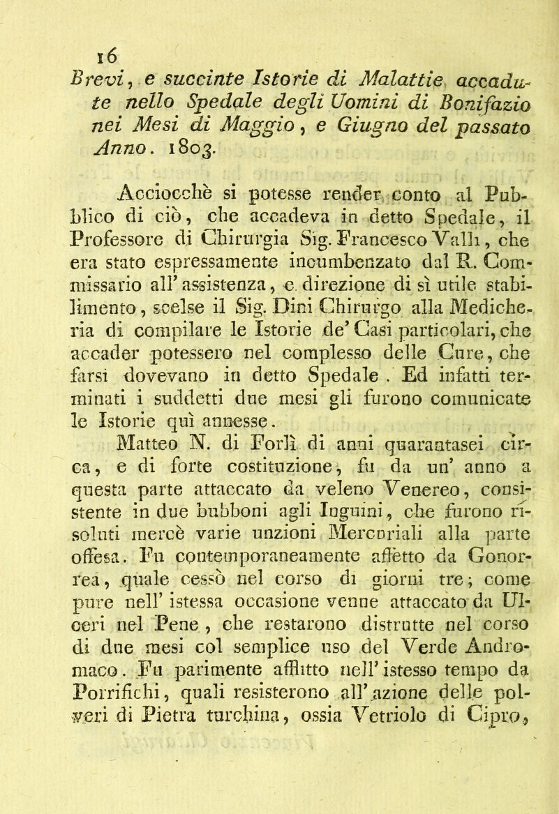Brevi 1 e succinte Istorie di Malattie accadu- te nello Spedalo degli Uomini di Bonifazio nei Mesi di Maggio, e Giugno del passato Anno. 1803. Acciocché si potesse render conto al Pub- blico di ciò, che accadeva in detto Spedale, il Professore di Chirurgia Sig. Francesco Valli, che era stato espressamente incumbenzato dal R. Com- missario all’assistenza, e. direzione di sì utile stabi- limento , scelse il Sig. Dini Chirurgo alla Mediche- ria di compilare le Istorie de’ Gasi particolari, che accader potessero nel complesso delle Cure, che farsi dovevano in detto Spedale . Ed infatti ter- minati i suddetti due mesi gli furono comunicate le Istorie qui annesse. Matteo N. di Forlì di anni quarantasei cir- ca, e di forte costituzione, fu da un’ anno a questa parte attaccato da veleno Venereo, consi- stente in due bubboni agli Inguini, che furono rf- solnti mercè varie unzioni Mercuriali alla parte offesa. Fu contemporaneamente aflètto da Gonor- rea , quale cessò nel corso di giorui tre ; come pure nell’ istessa occasione venne attaccato da Ul- ceri nel Pene , che restarono distrutte nel corso di due mesi col semplice uso del Verde Andro- maco. Fu parimente afflitto nell’istesso tempo da Porrifichi, quali resisterono .all’ azione delle pol- veri di Pietra turchina, ossia Vetriolo di Cipro,