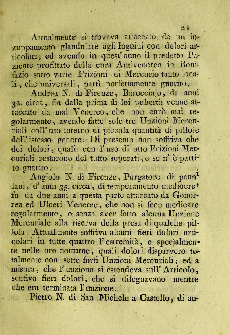 Attualment© si trovava attaccato t3a ua in- zuppaniento glandulare agli Inguini con dolori ar- ticolari; ed avendo in quest’anno il predetto Pa- ziente profittato della cura Antivenerea in Boni- fazio sotto varie Frizioni di Mercurio tanto loca- li 5 che universali, partì perfettamente guarito. Andrea N. di Firenze, Barocciajo, di anni 32, circa, fin dalla prima di lui pubertà venne at- taccato da mal Venereo, che non curò mai re- golarmente , avendo fatte sole tre Unzioni Mercu- riali coir uso interno di piccola quantità di pillole dell’istesso genere. Di presente non sofiriva che dei dolori, quali con l’uso di otto.Frizioni Mer- curiali restarono del tutto, superati,e se n’ è parti- to guarito. . Angiolo N. di Firenze, Purgatore di pann^ lani, d’anni 35..circa , di temperamento mediocre’ fu da due anni a questa parte attaccato da Gonor- rea ed Ulceri Venei’ee, che non si fece medicare regolarmente, c senza aver fatto alcuna Unzione Mercuriale alla riserva della presa di qualche pil- lola. Attualmente soffriva alcuni fieri dolori arti- colari in tutte quattro l’estremità, e specialmen- te nelle ore notturne, quali dolori disparvero to- talmente con sette forti Unzioni Mercuriali ; ed a misura, che funzione si estendeva sulf Articolo, sentiva fieri dolori, che si dileguavano mentre che era terminata funzione. Pietro N. di San Michele a Castello, di an-