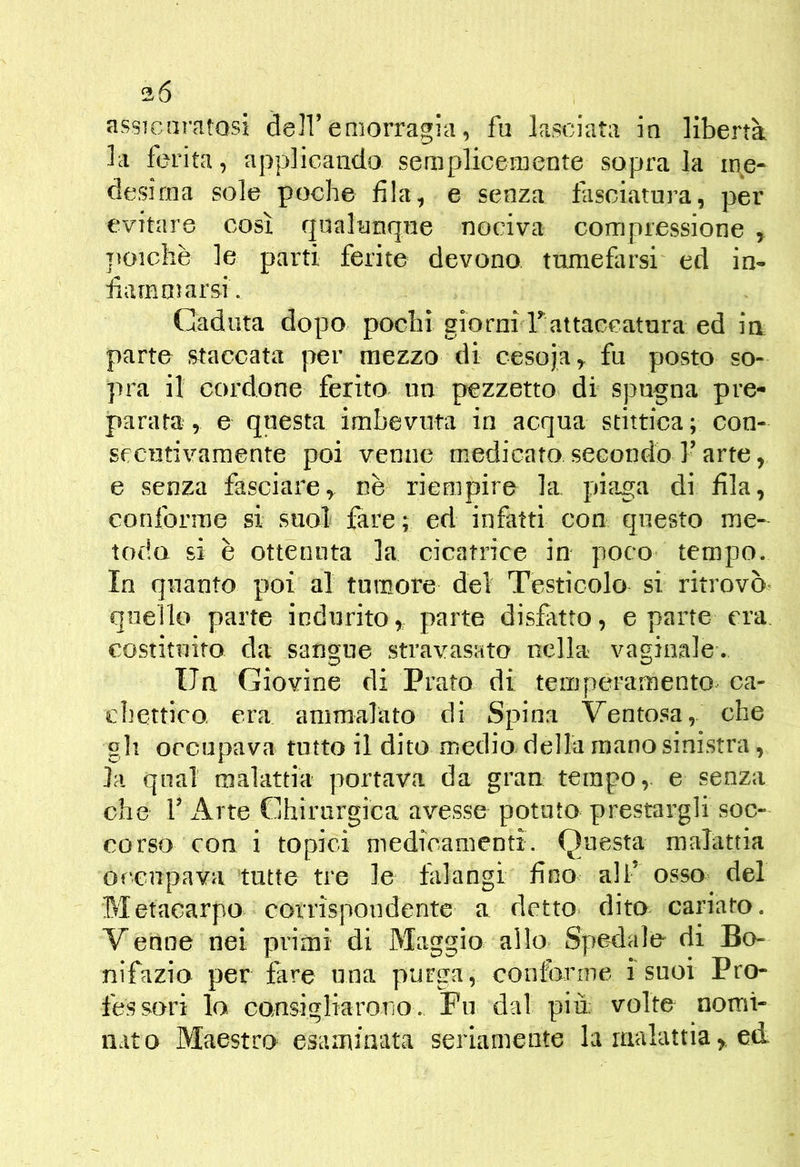 la ferita, applicando semplicemente sopra la me- desima sole poche fila, e senza fasciatura, per evitare così qualunque nociva compressione ^ jìoichxè le parti ferite devono tumefarsi ed in- fiammarsi. Caduta dopo pochi giorni Tattaccatura ed in parte staccata per mezzo di cesoja,. fu posto so- pra il cordone ferito un pezzetto di spugna pre- parata , e questa imbevuta in acqua stittica ; con- secutivamente poi venne medicato secondo l’arte, e senza fasciare, nè riempire la piaga di fila, conforme si suol fare; ed infatti con questo me- todo si è ottenuta la cicatrice in poco tempo. In quanto poi al tumore del Testicolo si ritrovò, quello parte indurito, parte disfatto, e parte era. costituito da sangue stravasato nella vaginale. Un Giovine di Prato di temperamento^ ca- chettico era ammalato di Spina Ventosa, che gli occupava tutto il dito medio della mano sinistra, la qual malattia portava da gran tempo, e senza che r Arte Chirurgica avesse potuto pressigli soc- corso con i topici medicamenti. Questa malattia Of‘cnpava tutte tre le falangi fino ali’ osso del Metacarpo corrispondente a detto dito cariato. Venne nei primi di Maggio allo Spedalo di Bo- nifazio per fare una purga, conforme isuoi Pro- fessori lo cansigliaroTiO. Fu dal più: volte nomi- nato Maestro esaminata seriamente la malattia , ed