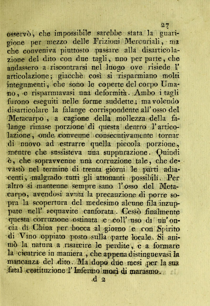 osservò, che impossibile sarebbe stata la guari- gione per mezzo delle Frizioni Mercuriali, ma che conveniva piuttosto passare alla disarticola- zione del dito con due tagli, uno per parte, che andassero a riscontrarsi nel luogo ove risiede V articolazione; giacche così si risparmiano molti integumenti, ohe sono le coperte del corpo Uma- no, G risparmiavasi una deformità . Ambo i tagli furono eseguiti nelle forme suddette; ma volendo disarticolare la falange corrispondente all’osso del Metacarpo, a cagione della mollezza della fa- lange rimase porzione di questa dentro 3’artico- lazione, onde .eouvenue consecutivamente tornar di muovo ad estrarre quella piccola porzione, mentre che sussisteva una suppurazione. Quindi è, .che sopravvenne una corruzione tale, che de^ vasto nel termine di trenta giorni le parti adia- centi^, rmalgrado tutti gli attonanti possibili. Per altro si mantenne sempre sano Ibosso del Meta- .earpo, avendosi avuta la precauzione di porre so- pra la scopertura del medesimo alcune fila Inzup- pate nell’ acquavite canforata.. -Gessò Analmente questa corruzione ostinata c coir'^nso di mn’ on- cia idi 'China per bocca ;al giorno e con Spirito di Vino oppiato posto sulla parte locale. Si ani- mò la natura a .risarcire le perdite , -e a formare la creatrice in maniera > che appenadistinguevasi la mancanza del dito. Ma sdopo, due ruesi ^per la sua sfatai costituzione i’ infeimomQyÉì d^ d 2
