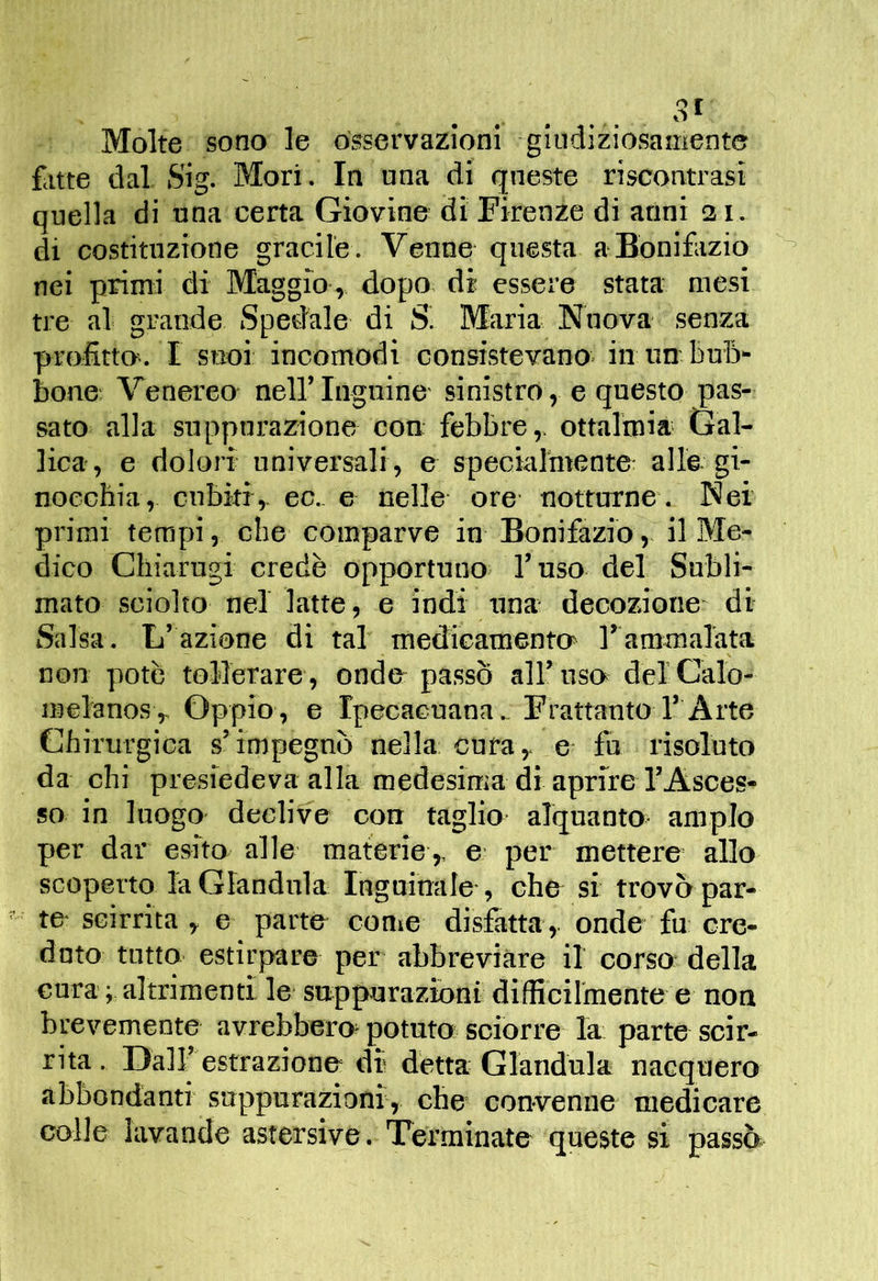 Molte sono le osservazioni -gindiziosament© fatte dal S'ig. Mori. In una di queste riscontrasi quella di una certa Giovine di Firenze di anni 21. di costituzione gracile. Venne questa a-Bonifazio nei primi di Maggio, dopo, di essere stata mesi tre al grande Spedale di Maria Nuova senza profitto-. I snoi incomodi consistevano- in un- buB- bone^ Venereo- nell’ Inguine- sinistro, e questo pas- sato alla suppurazione con febbre,, ottalmia Gal- lica, e dolori universali , e speciarmente alle, gi- nocchia, cubiti,, ec.. e nelle ore- notturne. Nei primi tempi, che comparve in Bonifazio,, il Me- dico Chiarugi credè opportuno- l’uso del Subli- mato sciolto nel latte, e indi ima decozione di Salsa. L’azione di tal' medÌGamento> rammalata non potè tollerare , onde- passò all’uso delCalo- luelanos. Oppio, e Ipecacuana.. Frattanto l’ Arte Chirurgica s’impegnò nella cura, e fu risoluto da chi presiedeva alla medesima di aprire l’Asces- so in luogo declive con taglio alquanto ampio per dar esito alle materie,. e per mettere allo scoperto la Gianduia Ingninale-, che si trovò par- te- scirrita, e parte con»e disfatta ,, onde fu cre- dnto tutto estirpare per abbreviare il corso della cura ; altrimenti le sappurazìoni difficilmente e non brevemente avrebbero potuto sciorre la parte scir- rita . DalF estrazione di detta Gianduia nacquero abbondanti suppurazioni, che convenne medicare colle lavande astersive. Terminate queste si passè