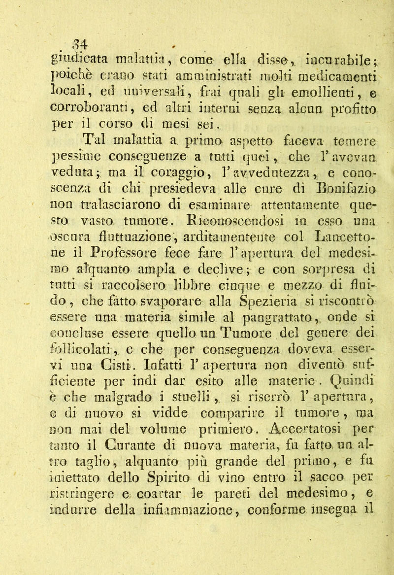 giudicata malattia, come ella disse,, incurabile; }>oichè erano stati amministrati molti medicamenti locali, ed universali, frai quali gli emollienti, e corroboranti, ed altri interni senza alcun profitto per il corso di mesi sei. Tal maliutia a primo aspetto faceva temere pessime conseguenze a tutti quei, che Tavevan veduta;; ma il coraggio, l’avvedutezza, e cono- scenza di chi presiedeva alle cure di Bonifazio non tralasciarono di esaminare attentamente que- sto vasto, tumore. Eieonoscendosi in esso una oscura fluttuazione, arditamentente col Laircetto- ne il Professore fece fare l’apertura del medesi- mo alquanto ampia e declive; e con sorpresa di tutti si raccolsero libbre cinque e mezzo di flui- do, che fatto, svaporare alla Spezieria si riscontiò es.sere una materia simile al pangrattato , onde si concluse essere quello un Tumore del genere dei follicolali, e che per conseguenza doveva esser- vi una Cisti. Infatti T apertura non diventò suf- ficiente per indi dar esito alle materie . Quindi è che malgrado i stuelli, si riserrò 1’ apertura, e di nuovo si vidde comparire il tumore, ma non mai del volume primiero. Accertatosi per tanto il Curante di nuova materia, fu fatto un al- tro taglio, alquanto più grande del primo, e fu iniettato dello Spirito di vino entro il sacco per ristringere e. coartar le pareti del medesimo, e iudurre della infiammazione, conforme insegna il