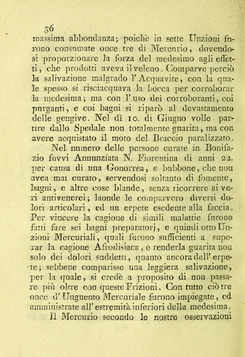 rono consoniate once tre di Meronrio, dovendo- si proporzionare la forza del medesimo agli effet- ti, che prodotti aveva il veleno . Comparve perciò la salivazione malgrado T Acquavite, con la qua- le spesso si risciacquava la bocca per corroborar la medesima; ma con fuso dei corroboranti, coi purganti, e coi bagni si riparò al devastamento delle gengive. Nel dì. io. di Giugno volle par- tire dallo Spedale non totalmente guarita, ma con avere acquistato il moto del Braccio paralizzato,. Nel numero delle persone curate in Bonifa- zio fuvvi Annunziata N. Fiorentina di anni 22.. per causa di una Gonorrea, e bubbone^ che non uvea mai curato, servendosi soltanto di fornente, bagni, e altre cose blande, senza ricorrere ai ve- ri antivenerei; laonde le comparvero diversi do- lori articolari, ed un erpete esedente alla faccia. Per vincere la cagione di simili malattie furono fatti fare sei bagni preparatore, e quindi otto Uii- zionr Mercuriali, quali furono sufficienti a supe- rar la cagione Afrodisiaca , o renderla guarita non solo dei dolori suddetti, quanto ancoradelf erpe- te; sebbene comparisse una leggiera salivazione, per la quale, si credè a proposito di non passa- re più oltre con queste Frizioni. Con tutto ciò tre once d’Unguento Mercuriale furono impiegate, ed amministrate alf estremità inferiori della medesima. Il Mercurio secondo le nostre osservazioni