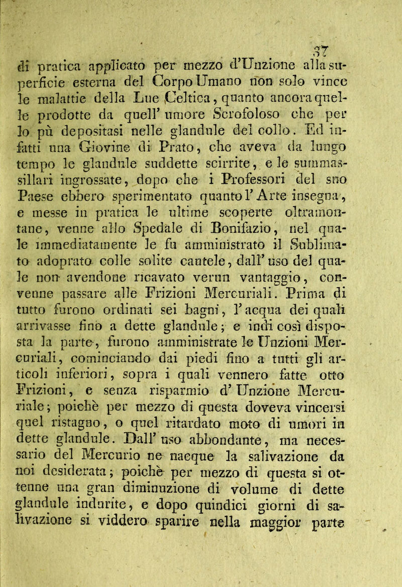 ài pratica applicato per mezzo trUiizioiie alla su- perficie esterna del Corpo Umano non solo vince le malattie della Lue Celtica, quanto ancora quel- le prodotte da queir umore Scrofoloso che per lo pù depositasi nelle glandule del collo. Ed in- fatti una Giovine di Prato, che aveva da lungo tempo le glandule suddette scirrite,; e le sunimas- sillari ingrossate, dopo che i P'rofessori del suo Paese ebbero sperimentato quantoT Arte insegna , e messe in pratica le ultime scoperte oltramon- tane, venne allo Spedale di Bonifazio, nel qua- le immediatamente le fu amministrato il Sublima- to adoprato colle solite cautele, dalf uso del qua- le non avendone ricavato verun vantaggio, con- venne passare alle Frizioni Mercuriali. Prima di tutto furono ordinati sei bagni, Tacqua dei quali arrivasse fino a dette glandule; e indi così dispo- sta la parte, furono ainministrate le Unzioni Mer- curiali, cominciando dai piedi fino a tutti gli ar- ticoli inferiori, sopra i quali vennero fatte otto Frizioni, e senza risparmio d’Unzione Mercu- I riale ; poiché per mezzo di questa doveva vincersi j quel ristagno, o quel ritardato moto di umori in I dette glandule. Dalf uso abbondante, ma neces- sario del Mercurio ne nacque la salivazione da noi desiderata; poiché per mezzo di questa sì ot- tenne una gran diminuzione di volume di dette glandule indurite, e dopo quindici giorni di sa-- livazione si viddero sparire nella maggior paajte