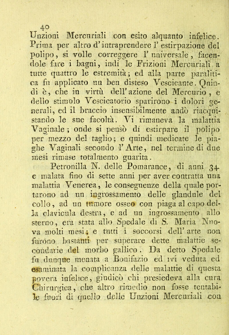 4p . Uazioni Mercuriali con esito alquanto infelice. Prima per altro d’intraprendere 1.’estirpazione del I>olipo, si volle correggere 1’ universale , facen- dole fare i bagni, indi le Frizioni Mercuriali a tutte quattro le estremità; ed alla parte paraliti- ca fu applicato mi ben disteso Vescicante. Quin- di è, che in virtù dell’ azione del Mercurio , e dello stimolo Vescicatorio sparirono i dolori ge- nerali, ed il braccio insensibilmente andò riacqui- stando le sue facoltà. Vi rimaneva la malattia Vaginale ; onde si pensò di estirpare il polipo per .mezzo del taglio; e quindi medicate le pia- ghe Vaginali secondo l’Arte, nel termine di due mesi rimase totalmento guarita. Petronilla N. delle Pomarance, di anni 34. e malata fino di sette anni per aver contratta una malattia Venerea, le conseguenze della quale por- tarono ad un ingrossamento delle glandule dei collo, ad un tumore osseo con piaga al capo del- la clavicula destra, e ad un ingrossamento allo sterno, era stata allo Spedale di S. Maria Ntio- va molti mesi; e tntti i soccorsi dell’arte non furono bastanti per superare dette malattie se- condarie del morbo gallico. Da detto Spedale fu dunque menata a Bonifazio ed ivi veduta ed esaminata la complicanza delle malattie di questa povera infelice, giudicò chi presiedeva alla cura Chirurgica, che altro rimedio non fosse tentabi-