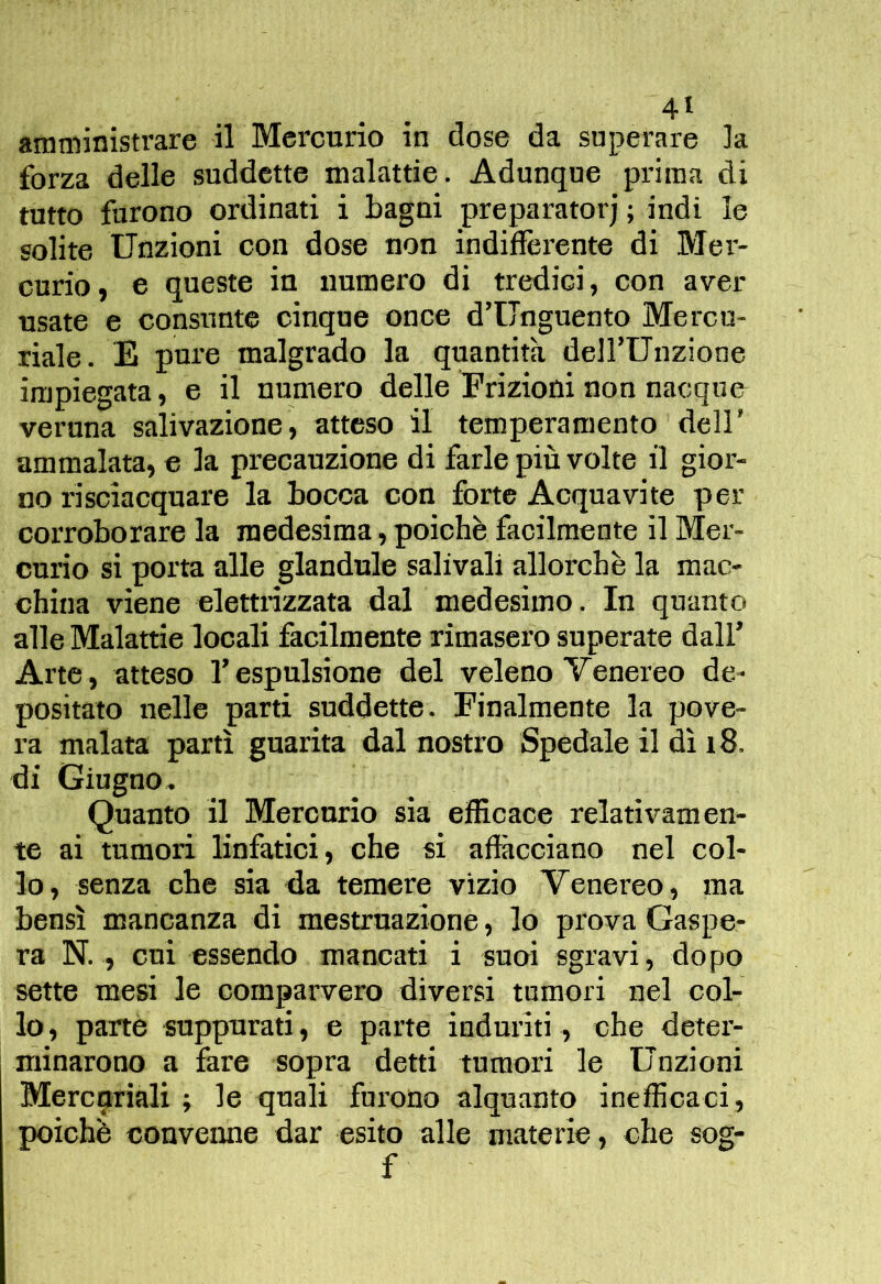 amministrare il Mcrcnrio in dose da superare la forza delle suddette malattie. Adunque prima di tutto furono ordinati i bagni preparatori ; indi le solite Unzioni con dose non indiflèrente di Mer- curio, e queste in numero di tredici, con aver usate e consunte cinque once d’Unguento Mercu- riale. E pure malgrado la quantità dell’Unzione impiegata, e il numero delle Frizioni non nacque veruna salivazione, atteso il temperamento dell’ ammalata, e la precauzione di farle più volte il gior- no risciacquare la bocca con forte Acquavite per corroborare la medesima, poiché facilmente il Mer- curio si porta alle glandule salivali allorché la mac- china viene elettrizzata dal medesimo. In quanto alle Malattie locali facilmente rimasero superate dall’ Arte, atteso l’espulsione del veleno Venereo de- positato nelle parti suddette. Finalmente la pove- ra malata partì guarita dal nostro Spedale il dì i8. di Giugno^ Quanto il Mercurio sia efficace relativamen- te ai tumori linfatici, che si affiicciano nel col- lo, senza che sia da temere vizio Venereo, ma bensì mancanza di mestruazione, lo prova Gaspe- ra N., cui essendo mancati i suoi sgravi, dopo sette mesi le comparvero diversi tumori nel col- lo , parte suppurati, e parte induriti, che deter- minarono a fare sopra detti tumori le Unzioni Mercuriali ; le quali furono alquanto inefficaci, poiché convenne dar esito alle materie, che sog- f