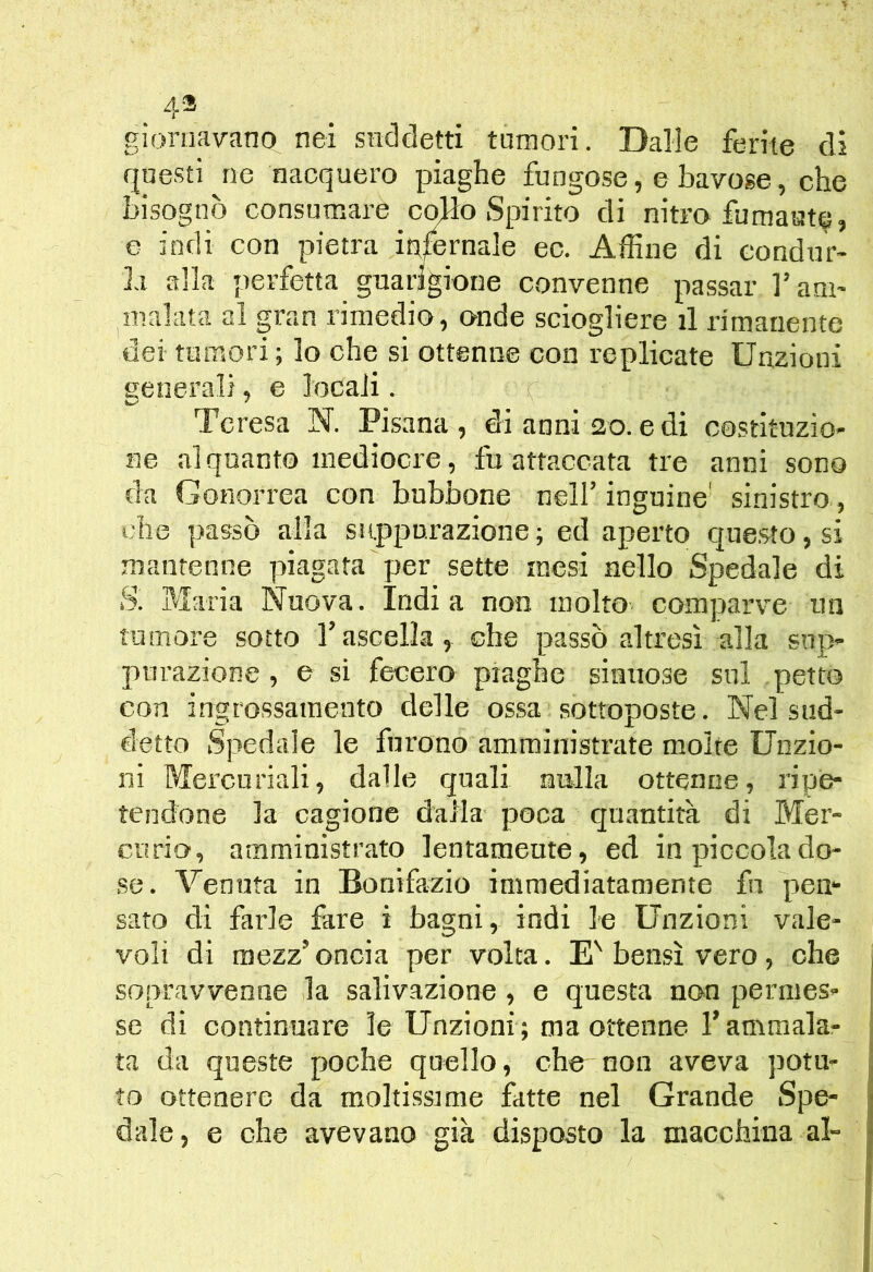 . 4® gioriiavano nei suddetti tumori. Dalle ferite di questi ne nacquero piaghe fungose, e bavose, che bisognò consumare co>lo Spirito di nitro fumaste, e indi con pietra infernale ec. Affine di condur- la alla perfetta guarigione convenne passar l’am- malata al gran rimedio, onde sciogliere il rimanente dei tumori; lo che si ottenne con replicate Unzioni generali, e locali. Teresa N. Pisana, di anni 20. e di costituzio- ne alquanto mediocre, fu attaccata tre anni sono da Gonorrea con bubbone nell’inguine' sinistro , t.-he passò alla suppurazione; ed aperto qne.sto,si mantenne piagata per sette mesi nello Spedale di S. Maria Nuova. India non molto-, comparve un tumore sotto l’ascella, che passò altresì alla sup- purazione , e si fecer» piaghe sinuose sul petto con ingrossamento delle ossa sottoposte. Nel sud- detto Spedale le furono amministrate molte Unzio- ni Mercuriali, dalle quali nulla ottenne, ripe- tendone la cagione dalla- poca quantità di Mer- curio, amministrato lentamente, ed in piccola do- se. Venuta in Bonifazio immediatamente fu pem sato di farle fare i bagni, indi le Unzioni vale- voli di mezz’ oncia per volta. E' bensì vero, che sopravvenne la salivazione, e questa non permes- se di continuare le Unzioni ; ma ottenne l’ammala- ta da queste poche quello, che non aveva potu- to ottenere da moltissime fatte nel Grande Spe- dale, e che avevano già disposto la macchina al-