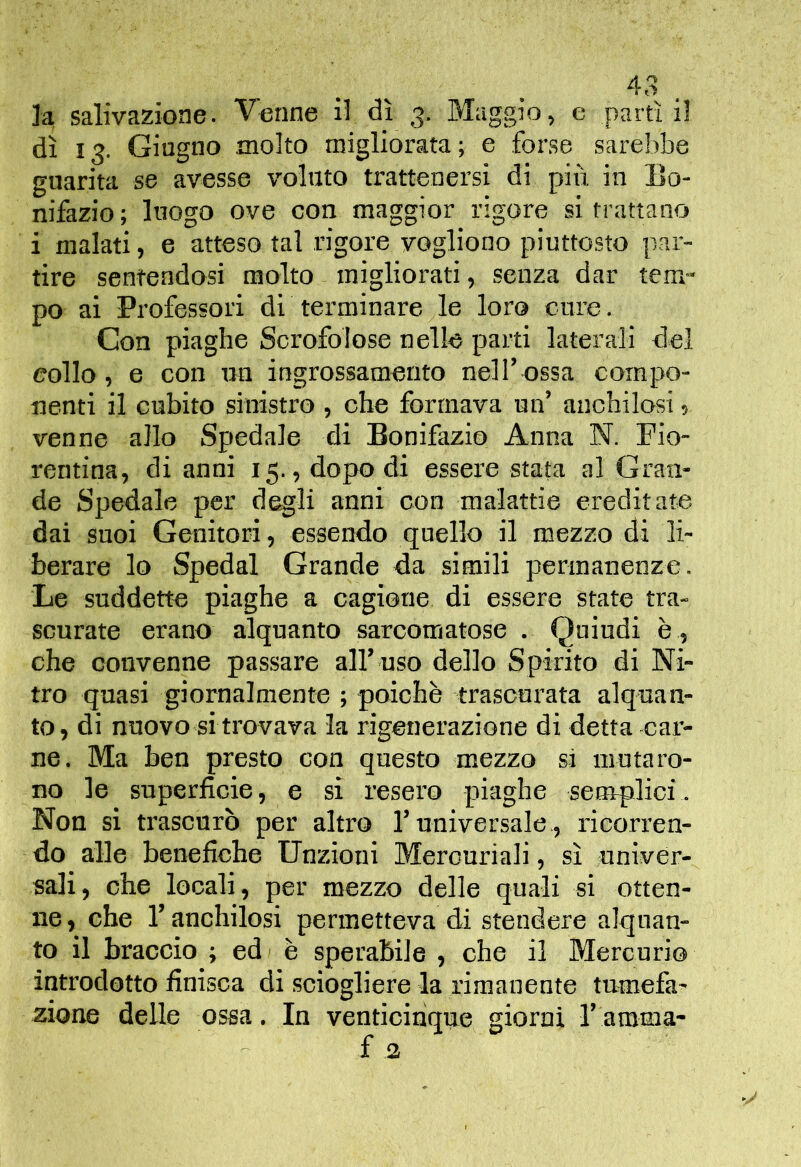 la salivazione. Venne il dì 3. Maggio, e partì il dì 13. Giugno molto migliorata ; e forse sarebbe guarita se avesse voluto trattenersi di più in Bo- nifazio ; luogo ove con maggior rigore si trattano i malati, e atteso tal rigore vogliono piuttosto par- tire sentendosi molto migliorati, senza dar tem- po ai Professori di terminare le loro cure. Con piaghe Scrofolose nelle parti laterali del eolio, e con un ingrossamento nell’ossa compo- nenti il cubito sinistro , che formava un’ anchilosi ? venne allo Spedale di Bonifazio Anna N. Fio- rentina, di anni 15. , dopo di essere stata al Gran- de Spedale per degli anni con malattie ereditate dai suoi Genitori, essendo quello il mezzo di li- berare lo Spedai Grande da simili permanenze. Le suddette piaghe a cagione di essere state tra- scurate erano alquanto sarcomatose . Quindi è , che convenne passare all’ uso dello Spirito di Ni- tro quasi giornalmente ; poiché trascurata alquan- to, di nuovo si trovava la rigenerazione di detta car- ne. Ma ben presto con questo mezzo si mutaro- no le superficie, e si resero piaghe senrplici. Non si trascurò per altro l’universale,, ricorren- do alle benefiche Unzioni Mercuriali, sì univer- sali, che locali, per mezzo delle quali si otten- ne , che l’anchilosi permetteva di stendere alquan- to il braccio ; ed) è sperabile , che il Mercurio introdotto finisca di sciogliere la rimanente tumefa- zione delle ossa. In venticinque giorni l’amma-