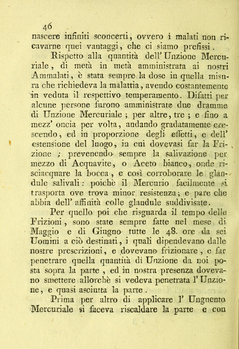 4^ . . . nascere infiniti sconcerti, ovTOro i malati non ri- cavarne quei vantaggi, che ci siamo prefissi. Rispetto alla quantità dell’ Unzione Mercu- riale , di metà in metà amministrata ai nostri Ammalati, è stata sempre la dose in quella misu- ra che richiedeva la malattia ^ avendo costantemente in veduta il respettivo temperamento . Difatti per alcune persone furono amministrate due dramme di Unzione Mercuriale per altre, tre ^ e fiuo a mezz'oncia per volta, andando gradatamente cre- scendo, ed in proporzione degli effetti, e dell' estensione del luogo, in cui dovevasi far la Fri- , zione ; prevenendo^ sempre la s-alivazioae per mezzo di Acquavite, o Aceto bianco, onde ri- sciacquare la bocca , e così corroborare le glaii- < dule salivali : poiché il Mercurio facilmente si trasporta ove trova minor resistenza; e pare che abbia dell' affinità colle gianduia siiddivisate. Per quello poi che risguarda il tempo delle Frizioni, sono state sempre fette nel mese di Maggio e di Giugno tutte le 48. ore da sei Uomini a ciò destinati, i quali dipendevano dalle nostre prescrizioni, e dovevano frizionare, e fer penetrare quella quantità di Unzione da noi po- sta sopra la parte , ed in nostra presenza doveva- no smettere allorché si vedeva penetrata V Unzio- ne, e quasi asciutta la parte. Prima per altro di applicare 1' Unguenta Mercuriale si faceva riscaldare la parte e con