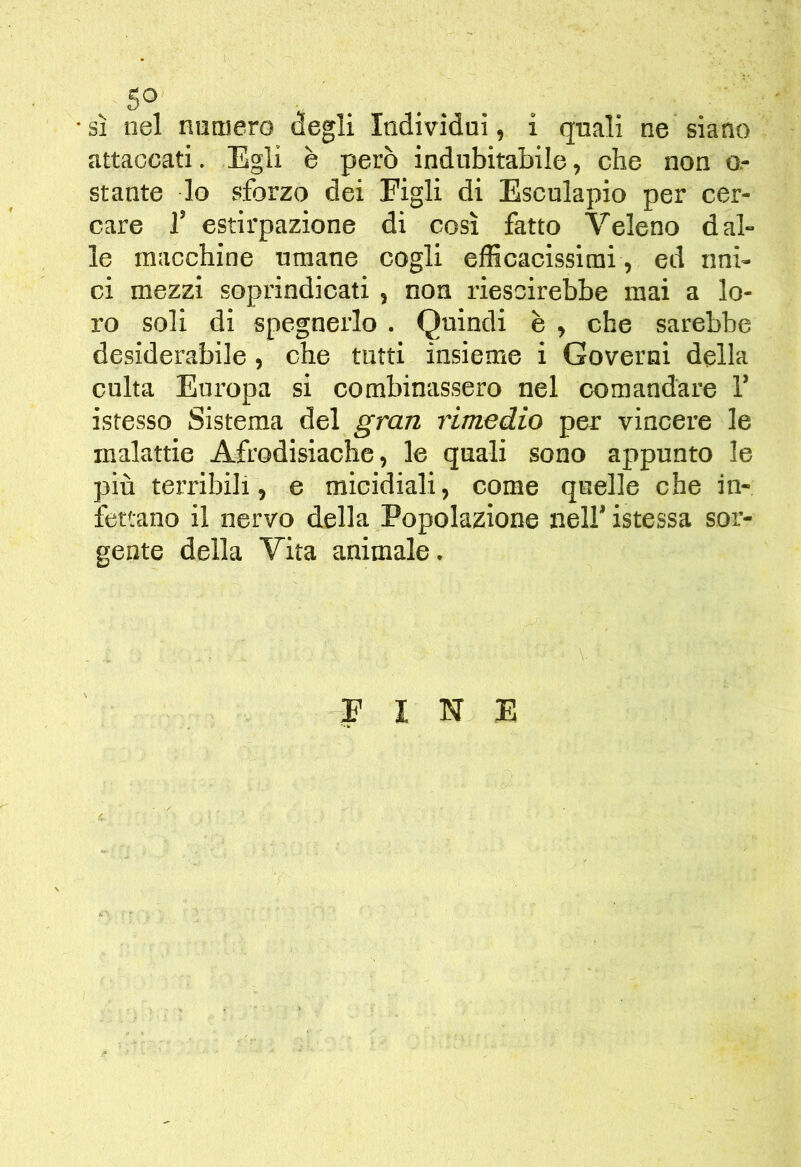 5° sì nel numero degli Individui, i quali ne siano attaccati. Egli è però indubitabile, che non o.- stante lo sforzo dei Figli di Esculapio per cer- care r estirpazione di così fatto Veleno dal- le macchine umane cogli efficacissimi , ed uni- ci mezzi soprindicati, non riescirebbe mai a lo- ro soli di spegnerlo . Quindi è , che sarebbe desiderabile, che tutti insieme i Governi della cuba Europa si combinassero nel comandare 1’ istesso Sistema del gran rimedio per vincere le malattie Afrodisiache, le quali sono appunto le più terribili, e micidiali, come quelle che in- fettano il nervo della Popolazione nell’ istessa sor- gente della Vita animale. FINE