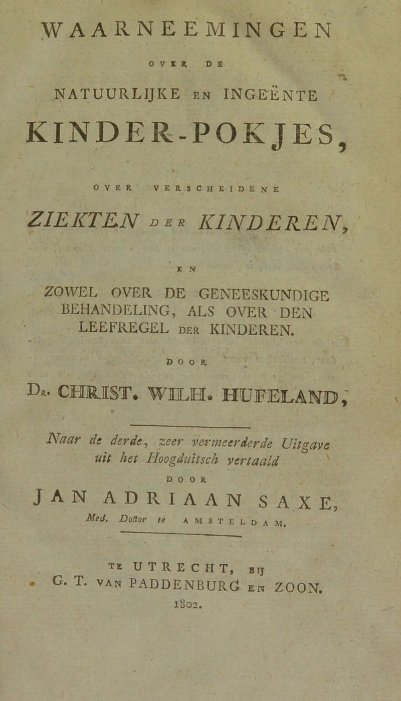 WAARNEEMINGEN \  NATUURLIJKE en INGEËNTE KINDER-POKJES, OVER VERSCHEIDENE ZIEKTEN ver KINDEREN, E N ZOWEL OVER DE ‘GENEESKUNDIGE BEHANDELING, ALS OVER DEN LEEFREGEL per. KINDEREN. DOOR De CHRIST, WILEL HUFELAND; Naar de derde, zeer vermeerderde Uitgave uit het Hoogduitsch vertaald ‚ DOOR 4 JAN ADRIAAN SAXE, Med, Doktor te AMSTE LD AM, NS TE UTR EC HTI BĲ e G.T. van PADDENBURG Ex ZOON. 1802,