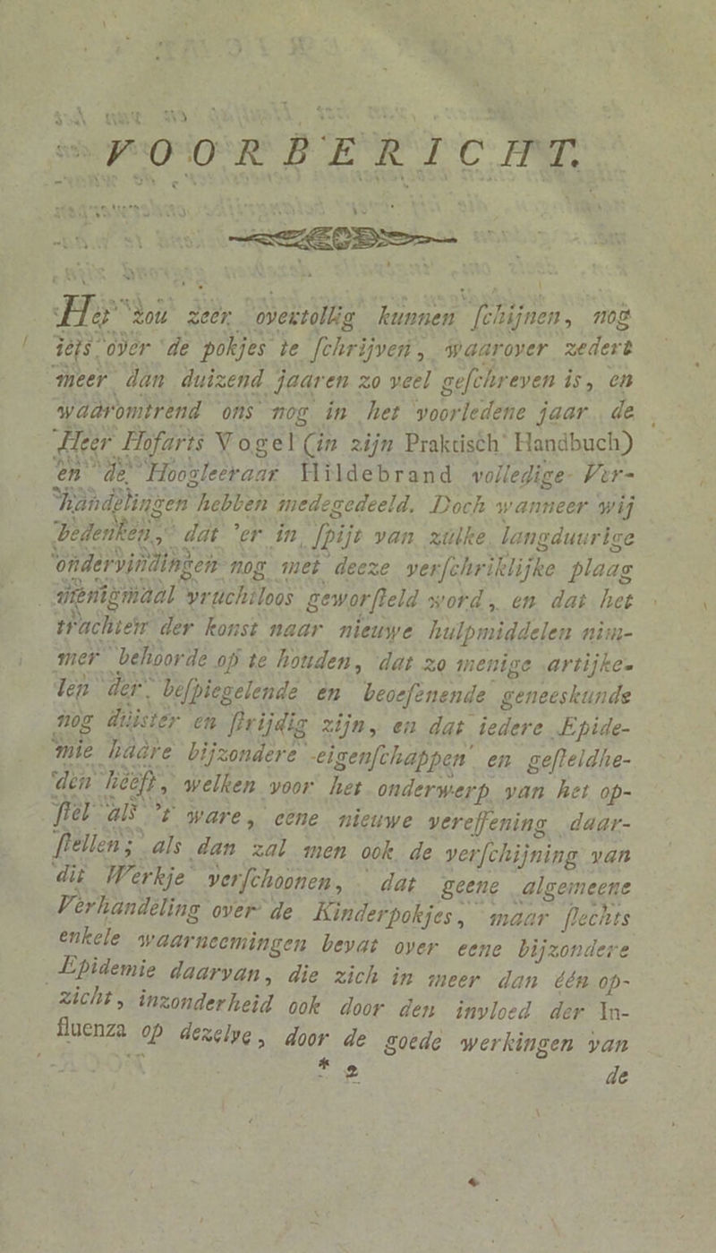 a A EA “VOORBERICHT, men Seem biern el Bih Behe Maret ira) _ EE E RS \ Her “zou zeer. overvollig kunnen [chijnen, mog dejs over “de pokjes te [chrijven, waarover zedert meer dan duizend jaaren zo veel gefchreven is, en waûromtrend ons nog in het woorledene jaar de Heer Hofarts Vogel Cin zijn Praktisch’ Handbuch) en “de” Hoogleeraar Hildebrand wolledige- Vrr- Vandèlingen hebben medegedeeld. Doch wanneer wij Zedenken dat 'er in, fpijt van zülke. langduurige ‘ondervindingen. nos met deeze verfchriklijke plaag dieniemdal pruchtloos geworfteld word en dat het trachten der konst naar nieuwe hulpmiddelen nim- mer behoorde op te houden, dat zo menige artijke. len der, befpiegelende en beoefenende geneeskunde A05 dtiister en PPrijdig zijn, en dat iedere Epide- mie hädre bijzondere -eigenfthappen’ en gefleldhe- ‘den Tieeft, welken voor het onderwerp. van het op- fel als t ware, cene_ nieuwe vereffening daar- Plellen; „als dan zal men ook. de verfchijning: van di Werkje verfchoonen, … dat geene algemeene Verhandeling over” de Kinderpokjes, maar flechts enkele waarneemingen bevat over eene bijzondere „Epidemie daarvan, die zich in meer dan één op- zicht, inzonderheid ook door den invloed der In- BENZ OP dezelpg, door de goede werkingen van ads Ee de