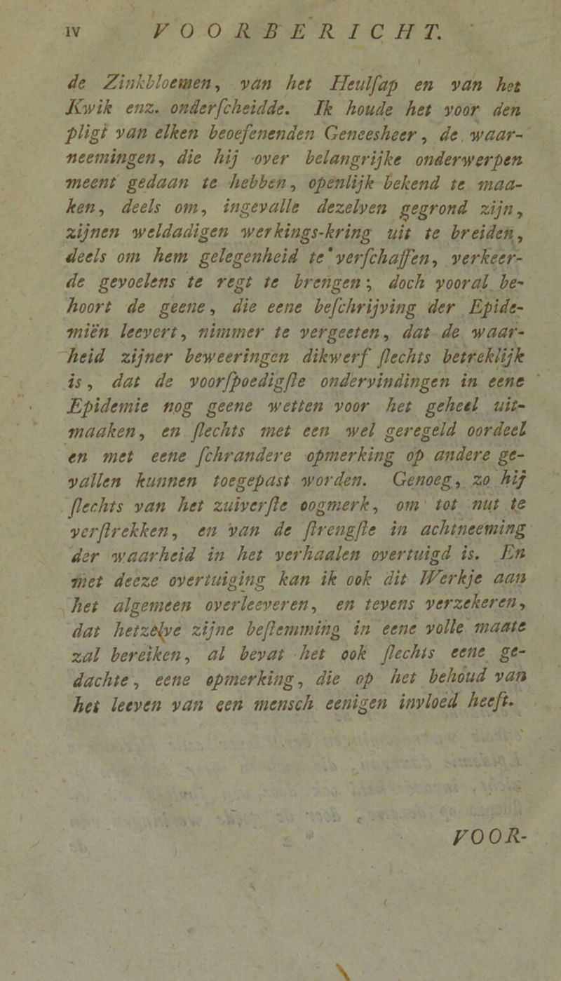 de Zinkbloemen, van het Heulfap en van het Kwik enz. onderfcheidde. Ik houde het voor den pligt van elken beoefenenden Geneesheer , de. waar- neemingen, die hij over belangrijke onderwerpen meent gedaan te hebben, openlijk bekend te mad- ken, deels om, ingevalle dezelven gegrond zijn, zijnen weldadigen wer kings: kring uit te breiden, deels om hem PO genheid te*verfchaffen, verkeer- de gevoelens te regt te brengen; doch vooral be- hoort de geene, B one befchrijving der Epide- miën leevert, nimmer te vergeeten, datde. waar- heid zijner beweeringen dikwerf flechts betrcklijk is, dat de voorfpoedigfte ondervindingen in eene Epidemie nog geene wetten voor het geheel uit- maaken, en flechts met een wel geregeld oordeel en met eene fchrandere opmerking op andere ge- wallen kunnen toegepast worden. Genoeg, zo hij flechts van het zuiverfle oogmerk, om tot mut te verftrekken, en van de Rrengfe in achtneeming der waarheid in het verhaalen overtuigd is. En met deeze overtuiging kan ik ook dit Werkje aan het algemeen overleeveren, en tevens verzekeren, dat hetzêlwe zijne beflemming in éene volle. maate zal bereiken, al bevat het ook flechis eene ge- dachte, eene opmerking, die op het behóud van het leeven van een mensch eenigen invloed heeft. voOoOR-