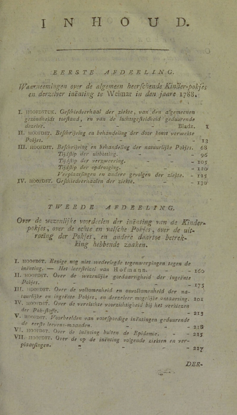 * ” TN me 0 MWD: e ln | SBERSTE AED EE LelNG. Kit Waarneemingen over de algemeen heerfchende Kiniler-pokjes en. derzelver inènting te Weimar in den jaare 1788, I, HoorpsruK. Gefthiedverhaal der ziekte, van “den algemeenen gezondheids toeftand, en van de luchtsgefteldheid geduurende dezelve. — - = NRK. Bladz. % MH. Hoorpst. Befthrijving en behandeling der door konst verwekte Pokjes. hi Nik - ie nd MI, zoorpst, Befthrijving en behandeling der natuurlijke Pokjes. 68 dg. Tijdflip der uitbótting. — — = leed Tijdftip der verzweering. - - — Ios “ Tijdftip der opdrooging. ze = = 120 Verplaatfingen en andere gevolgen der ziekte, - 1325 XV. HOOFDST, Gefthiedverhaalen der ziekté, __ _ — Se rz TWEEDE. ‘AFD EEL ENG, Over de wezenlijke voordvelen der inènting” van de Kinders Pokjes, over de echte en valfche. Pokfes, over de uita roeing der Pokjes, en andere daartoe betrekn „king hebbende zaaken. Ì Pd fn: 1, HOOFDST, Bepige nog niet wederlegde tegenwerpingen tegen de inènting. —. Het leerfteizel van Hofmann. - -_— 169 U. HoorDsT. Over de wezenlijke goedaartigheid der ingeënte Pokjes. ' = - = - 175 TIL, HooepsT. Over de wolkomenheid en onvolkomenheid der na- tuurlijke en ingeênte Dokjes, en derzelver mogelijke ontaarting. 20x IV, Hoorpst. Over de vereischte voorzichtigheid bij het verkiezen der Pok-flofre. ze Barts — 213 V. Hoorpsr. Voorbeelden van voorfpoedige inÈntingen geduurende de eerfte leevens-maanden. zie n =318 VI, Hoorpsr. Over de inönting buiten de Epidemie: EAS VIT rHoorpst. Over de op de inènting volgende ziekten en ver- Ì plaatfingen. A el = - A2 iS