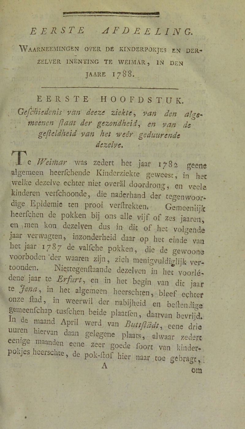 Dn EERSTE AFDRELING. WAARNEEMINGEN OVER DE KINDERPOKJES EN DER- ZELVER INÈNEING TE WEIMAR, IN DEN JAARE 1788. EERSTE HOOFDSTUK. Gefthiedenis’ van deeze ziekte, van den alge. meenen [laat der gezondheid, en van de gefteldheid van het weêr geduurende dezelve, | e Weimar was zedert het jaar 1785 geene algemeen heerfchende Kinderziekte geweest, in het welke dezelve echter niet overl doordrong, en vecle dige Bpidemie ten prooi verftrekten, Gemeentijk heerfchen de pokken bij ons alle vijf of zes jaareis het jaar 1787 de valfche pokken, die de gewoone voorboden ‘der waaren zijn, zich menigvuldiglijk vers dene jaar te Erfurt, en in het begin van dic jaar te Jena, in het algemeen heerschren,- bleef echter Semeenfchap tusfchen beide plaatfen , daarvan bevrijd, In de maand April werd van Butsftüdt, eene drie Uuren hiervan daan gelegene plaats, alwaar zedert eenige maanden eene zeer goede foort. van kinders pokjes heerschte, de pok-ftof hier naar toe gebragt ’. A RE om