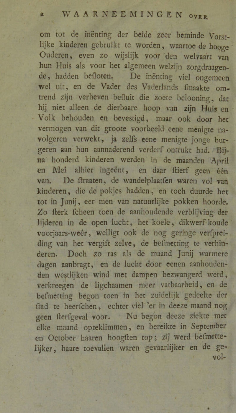 om tot de inênting der beïde zeer beminde Vorst- lijke kinderen gebruikt te worden, waartoe de hooge Ouderen, even zo wijslijk voor ‘den welvaart van hun Huis als voor het algemeen welzijn zorgdraagen- de, hadden befloten. De inénting viel ongemeen wel uit, en de Vader des Vaderlands fimaakte om- trend zijn verheven befluie die zoete belooning, dat hij niet alleen de dierbaare hoop van zijn Huis en - ‚ Volk behouden en bevestigd, maar ook door het vermogen van dit groote voorbeeld eene menigte na- volgeren verwekt, ja zelfs eene menigte jonge bur= geren aan hun aannaderend verderf ontrukt had. »Bij- na honderd kinderen werden in de maanden April en Mei alhier ingeënt, en daar ftierf geen één van. De ftraaten, de wandelplaatfen waren vol van kinderen, die de pokjes hadden, en toch duurde het tot in Junij, eer men van natuurlijke pokken hoorde. Zo fterk fcheen toen de aanhoudende verblijving der lijderen in de open lucht, het koele, dikwerf koude voorjaars-weêr, welligt ook de nog geringe verfprei-. ding van het vergift zelve, de befinetting te verhin- deren. Doch zo ras als de maand Junij warmere dagen aanbragt, en de lucht door eenen aanhouden- ‚den westlijken wind met dampen bezwangerd werd, verkreegen de ligchaamen meer vatbaarheid, en de befmetting begon toen in het zuidelijk gedeelte der {tad te heerfchen, echter viel ‘er in deeze maand nog geen fterfgeval voor. _ Nu begon deeze ziekte mer elke maand opteklimmen, en bereikte in September en October haaren hoogften top; zij werd befmette- lijker, haare toevallen waren gevaarlijker en de ge- vol-