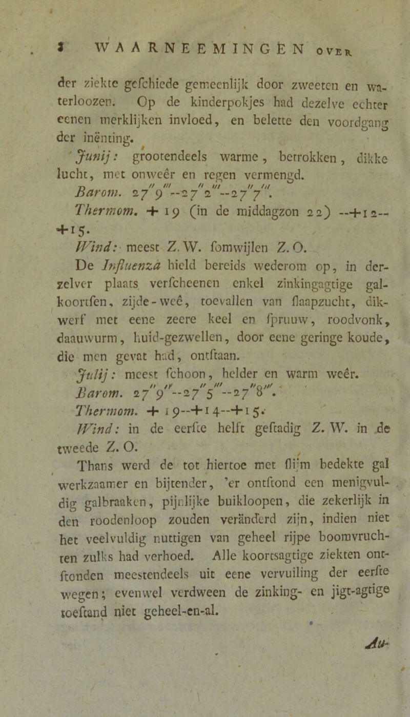 der ziekte gefchiede gemeenlijk door zweeten en wa- terloozen. Op de kinderpokjes had dezelve echrer eenen merklijken invloed, en belette den WEES der inënting. ‘Junij: grootendeels warme , betrokken, dikke lucht, met onweêr en regen vermengd. Barom. 27°9=27 2077 Thermom. + 19 (in de middagzon da == I 2 IS. Wind: meest Z.W. fomwijlen Z.O. De Jnfluenzá hield bereids wederom op, in der- zelver plaats verfcheenen enkel zinkingagtige gal- koortfen, zijde-weê, toevallen van flaapzucht, dik- werf met eene zeere keel en fpruuw, roodvonk, daauwurm, huid-gezwellen, door eene geringe koude, die- men gevat hid, ontftaan. ‘Julij : meest din helder en warm weêr. Barom. 27'9'--275 07 BS Thermom. + 19-=FI4-kI5s Wind: in de eerfte helft geftadig Z. W. in de tweede Z. O. Thans werd de tot hiertoe met ifm bedekte gal werkzaamer en bijtender, ’er ontftond een menigvul- dig galbraaken, pijnlijke buikloopen, die zekerlijk in den roodenloop zouden veränderd zijn, indien niet - het veelvuldig nuttigen van geheel rijpe boomvruch- ten zulks had verhoed. Alle koorrsagtige ziekten ont fronden meestendeels uit eene vervuiling der eerfte wegen; evenwel verdween de zinking- en ligeagrise f toeftand niet geheel-en-al. Ai