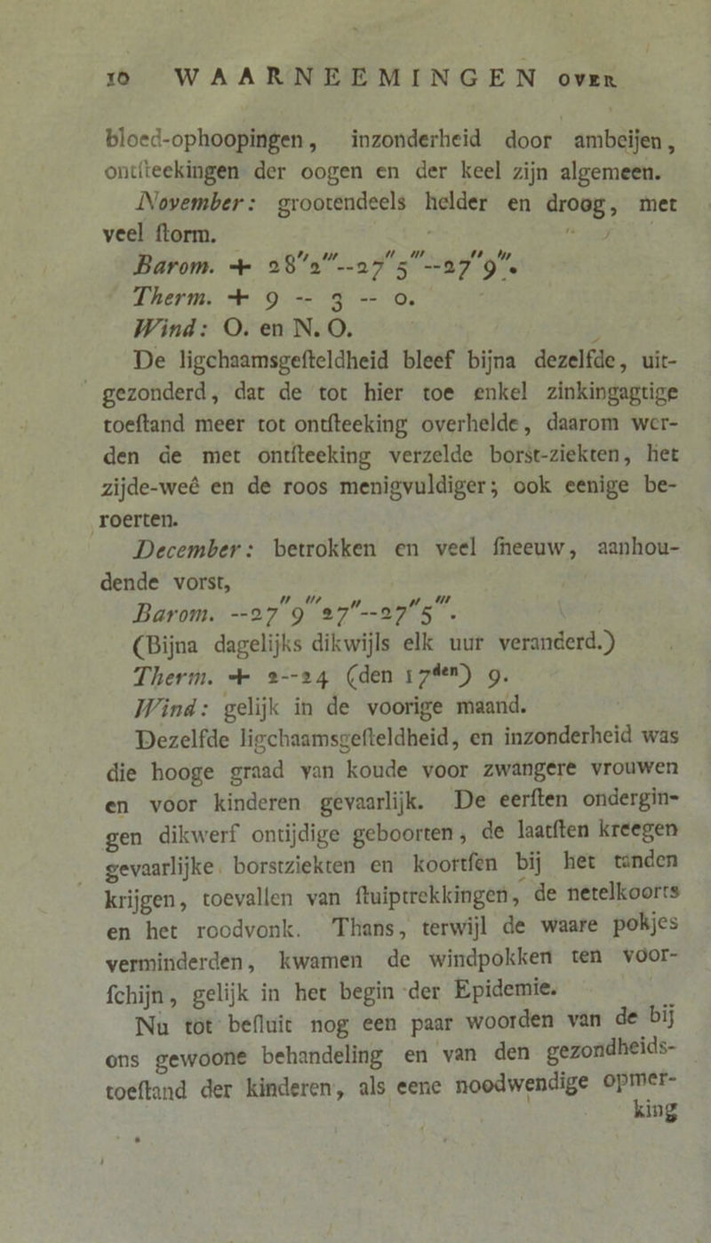 bloed-ophoopingen, inzonderheid door ambeijen, ontfteekingen der oogen en der keel zijn algemeen. November: grootendeels helder en droog, met veel florm. he Barom. + 28’2”…a75 279. Therm. + 9 -—- 3-0. Wind: O. en N.O. } De ligchaamsgefteldheid bleef bijna dezelfde, uit- _gezonderd, dat de tot hier toe enkel zinkingagtige toeftand meer tot ontfteeking overhelde, daarom wer- den de met ontfteeking verzelde borst-ziekten, het zijde-weê en de roos menigvuldiger; ook eenige be- roerten. December: betrokken en veel fneeuw, aanhou- dende vorst, Barom. --27 9 27--275. | (Bijna dagelijks dikwijls elk uur veranderd.) Therm. + 2--24 (den 17%en) g. Wind: gelijk in de voorige maand. Dezelfde ligchaamsgefteldheid, en inzonderheid was die hooge graad van koude voor zwangere vrouwen en voor kinderen gevaarlijk. De eerften ondergin- gen dikwerf ontiĳdige geboorten, de laatften kreegen gevaarlijke. borstziekten en _koortfen bij het tanden krijgen, toevallen van ftuiptrekkingen, de netelkoorts en het roodvonk. Thans, terwijl de waare pokjes verminderden, kwamen de windpokken ten voor- Schijn, gelijk in het begin der Epidemie. á Nu tot befluit nog een paar woorden van de bij ons gewoone behandeling en van den gezondheids- toeftand der kinderen, als eene noodwendige je ing