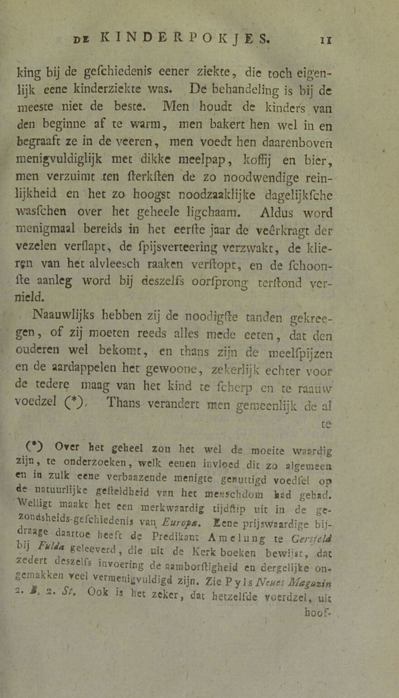 king bij de gefchiedenis eener ziekte, die toch eigen- lijk eene kinderziekte was. De behandeling is bij de meeste niet de beste. Men houdt de kinders van den beginne af te warm, men bakert hen wel in en begraaft ze in de veeren, men voedt hen daarenboven menigvuldiglijk met dikke meelpap, koffij en bier, men verzuimt ten fterk{ten de zo noodwendige rein- lijkheid en het zo hoogst noodzaaklijke dagelijkfche wasfchen over het geheele ligchaam. Aldus word vezelen verflapt, de fpijsverteering verzwakt, de klie- ren van het alvleesch raaken verftopt, en de fchoon- Île aanleg word bij deszelfs oorfprong terftond ver- nield. 5 Naauwlijks hebben zij de noodigfte tanden gekree- ouderen wel bekomt, en thans zijn de meelfpijzen en de aardappelen het gewoone, zekerlijk echter voor de tedere maag van het kind te fcherp en te raauw voedzel (*). Thans verandert men gemeenlijk de al te C°) Over het geheel zou het wel de moeite waardig zijn, te onderzoeken, welk eenen invloed dit zo algemeen en in zulk eene verbaazende menigte genuttigd voedfel op de natuurlijke gefteldheid van het menschdom kad gehad, ‘Welligt maakt het een merkwaardig tijdftip uit in de ge- Zondsheids-gefchiedenis van Europe, Eene prijswaardige bij- draage daartoe heeft de Predikant Amelung te Gersfeld bij Fulda geleeverd, die uit de Kerk boeken bewijst, dat zedert deszelfs invoering de aambor gemakken veel vermenigvuldigd zijn. TBS EE ftigheid en dergelijke on- Zie P yls Neue: Magazin Ook is het zeker, dat hetzelfde voerdzel, uit hoof