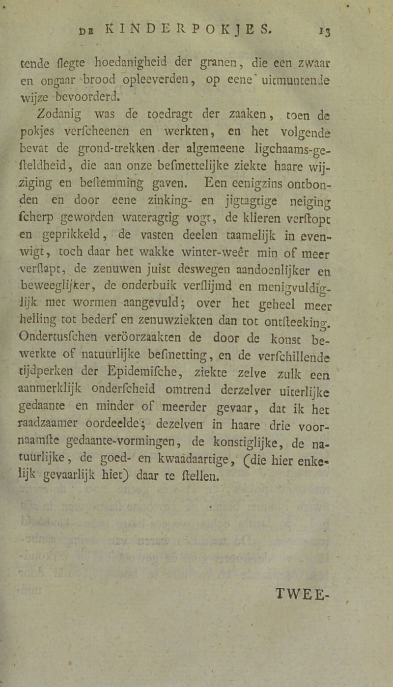 tende flegte hoedanigheid. der granen, die een zwaar en ongaar brood opleeverden, Pp eene’ vicmuntende _ wijze Ber borderd: Zodanig was de toedragt der zaaken, toen de pokjes verfcheenen en werkten, en het volgende bevat de grond-trekken der algemeene ligehaams-ge- fteldheid, die aan onze befiettelijke ziekte haare wij= Zìging en beftemming gaven. Een eenigzins ontbon- den en door eene zinking- en jigtagtige neiging fcherp geworden wateragtig vogt, de klieren verftopt en geprikkeld, de vasten deelen taamelijk in even- wigt, toch daar het wakke winter-weêr min of meer verflapt, de zenuwen juist deswegen aandoenlijker en beweeglijker, de onderbuik verflijmd en menigvuldig- lijk met wormen aangevuld; over het geheel meer helling tot bederf en zenuwziekten dan tot ontfteeking:. Ondertusfchen veröorzaakten de door de konst be werkte of natuurlijke befinetting, en de verfchillende tijdperken der Epidemifche, ziekte zelve zulk een aanmerklijk onderfcheid omtrend derzelver uicerlijke gedaante en minder of meerder gevaar, dat ik het raadzaamer oordeelde dezelven in haare drie voor- naamfte gedaante-vormingen, de konstiglijke, de na- tuürlijke, de goed- en kwaadaartige, (die hier enke= SE gevaarlijk hiet) daar te ftellen, TWEE-