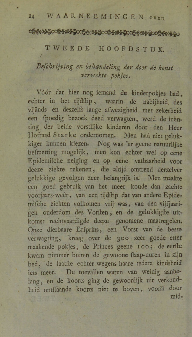 OGER Der Debed Doen DooBeenn go TWEEDE HOOFDSTUK. Befchrijving en behandeling der door de konst verwekte pokjes. Vóór dat hier nog iemand de kinderpokjes had, echter in het tijdftip, waarin de nabijheid. des vijinds en deszelfs lange afwezigheid met zekerheid een fpoedig bezoek deed verwagten, werd de inên- ting der beide vorstlijke kinderen door den Heer ‚ Hofraad Starke ondernomen. Men had niet geluk- kiger kunnen kiezen. Nog was ’er geene natuurlijke befmetting mogelijk, men kon echter wel op eene Epidemifche neiging en op eene vatbaarheid voor deeze ziekte rekenen, die altijd omtrend derzelver gelukkige gevolgen zeer belangrijk is. Men maakte een goed gebruik van het meer koude dan zachte voorjaars-weêr, van een tijdftip dat van andere Epide- mifche ziekten volkomen vrij was, van den vijfjaari- gen ouderdom des. Vorften, en de gelukkigfte uic- komst rechtvaardigde deeze genomene maatregelen, Onze dierbaare Erfprins, een Vorst van de beste verwagting, kreeg over de goo zeer goede etter maakende pokjes, de Princes geene roo; de eerfte kwam nimmer buiten de gewoone flaap-uuren in zijn ‘bed, de laatfte echter wegens haare tedere kindsheid iets meer. De toevallen waren van weinig aanbe- lang, en de koorts ging de gewoonlijk uit verkoud- heid ontftaande koorts niet te boven, vooräl door mid=