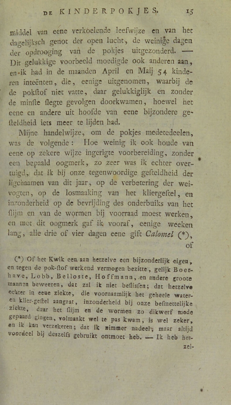 middel van eene verkoelende leefwijze en van het dagelijksch genot der open lucht, de weinige dagen der opdrooging van de pokjes uitgezonderd, — Dit gelukkige voorbeeld moedigde ook anderen aan, ensik had in de maanden April en Maij 54 kinde- | ren inteënten, die, eenige uitgenomen, waarbij de de pokftof niet vatte, daar gelukkiglijk en zonder de minfte flegte gevolgen doorkwamen, hoewel het eene en andere uit hoofde van eene bijzondere ge- fteldheid iets meer te lijden had. Mijne handelwijze, om de pokjes medetedeelen, was de volgende: Hoe weinig ik ook houde van eene op zekere wijze ingerigte voorbereiding, zonder een bepaald oogmerk, zo zeer was ik echter over- tigd; dat ik bij onze tegenwoordige gefteldheid der ligchaamen van dit jaar, op de verbetering der wei- vogten, op de losmaaking van het kliergeftel, en inzonderheid op de bevrijding des onderbuiks van het flijm en van de wormen bij voorraad moest werken, en met. dit oogmerk gaf ik vooraf, eenige weeken lang, alle drie of vier dagen eene gift Calomel (*), | of (*) Of het Kwik een aan hetzelve een bijzonderlijk eigen, en tegen de pok-ftof werkend vermogen bezitte, gelijk Boer- have, Lobb, Belloste, Hoffmann,.en andere groote mannen beweeren, dat zal ik niet beflisfen; dat hetzelve echter in eene ziekte, die voornaamlijk ‘het geheele water- en Klier-geftel aangaat, inzonderheid bij onze befmettelijke ziekte, daar ‘het flijm en de wormen zo dikwerf mede gepaard gingen, volmaakt wel te pas kwam; is wel zeker, en ík kan verzekeren; dat ik mimmer nadeel; maar altijd voordeel bij deszelfs gebruikt ontmoet heb. — Ik heb het- zel-