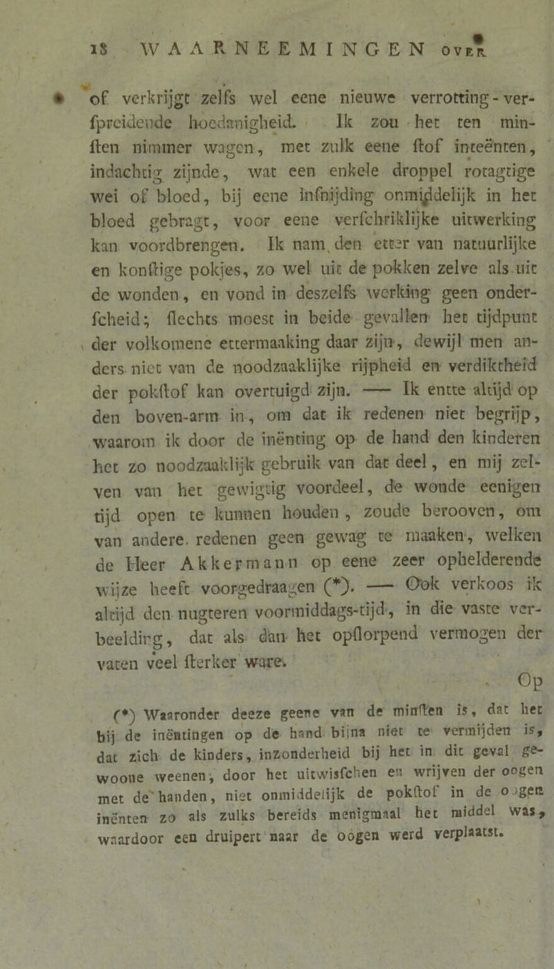 fpreidende hoedanigheid. _ Ik zou het ten min- ften nimmer wagen, met zulk eene ftof inteënten, indachtig zijnde, wat een enkele droppel rotagtige wei of bloed, bij eene infnijding onmiddelijk in het bloed gebragt, voor eene verfchriklijke uitwerking kan voordbrengen. Ik nam, den etter van natuurlijke en konftige pokjes, zo wel uit de pokken zelve als.uit de wonden, en vond in deszelfs werking geen onder- fcheid; flechts moest in beide gevallen het tijdpunt der volkomene ettermaaking daar zijn, dewijl men an- ders niet van de noodzaaklijke rijpheid en verdiktheid der pokftof kan overtuigd’ zijn. — Ik entte altijd op den boven-arm in, om dat ik redenen niet begrijp, het zo noodzaaklijk gebruik van dat deel, en mij zel- ven van het gewigtig voordeel, de wonde eenigen tijd open te kunnen houden, zoude berooven, om van andere. redenen geen gewag te maaken, welken de Heer Akkermann op eene zeer opbelderende wijze heeft voorgedraagen (). — Ook verkoos ik alcijd den. nugteren voormiddags-tijd, ín die vaste ver- beeldig, dat als dan het opflorpend vermogen der vaten veel fterker ware, e óp (*) Waaronder deeze geene van de mimften is, dat het bij de inöntingen op de hand: bijna niet te vermijden is, dat zich: de kinders, inzonderheid bij het in. dit geval ge- woone weenen;, door het uitwisfchen en wrijven der oogen met de“ handen, niet onmiddelijk de pokftof in de oger inänten zo als zulks bereids menigmaal het middel was, waardoor een druipert' naar de oógen werd verplaatst.